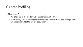 Cluster Profiling
? Cluster 4_2
? No of stores in the cluster : 85 , Cluster Strength : 3.42
? It has a very similar characteristics for all the store sections and average sales
when compared to the overall population.
 