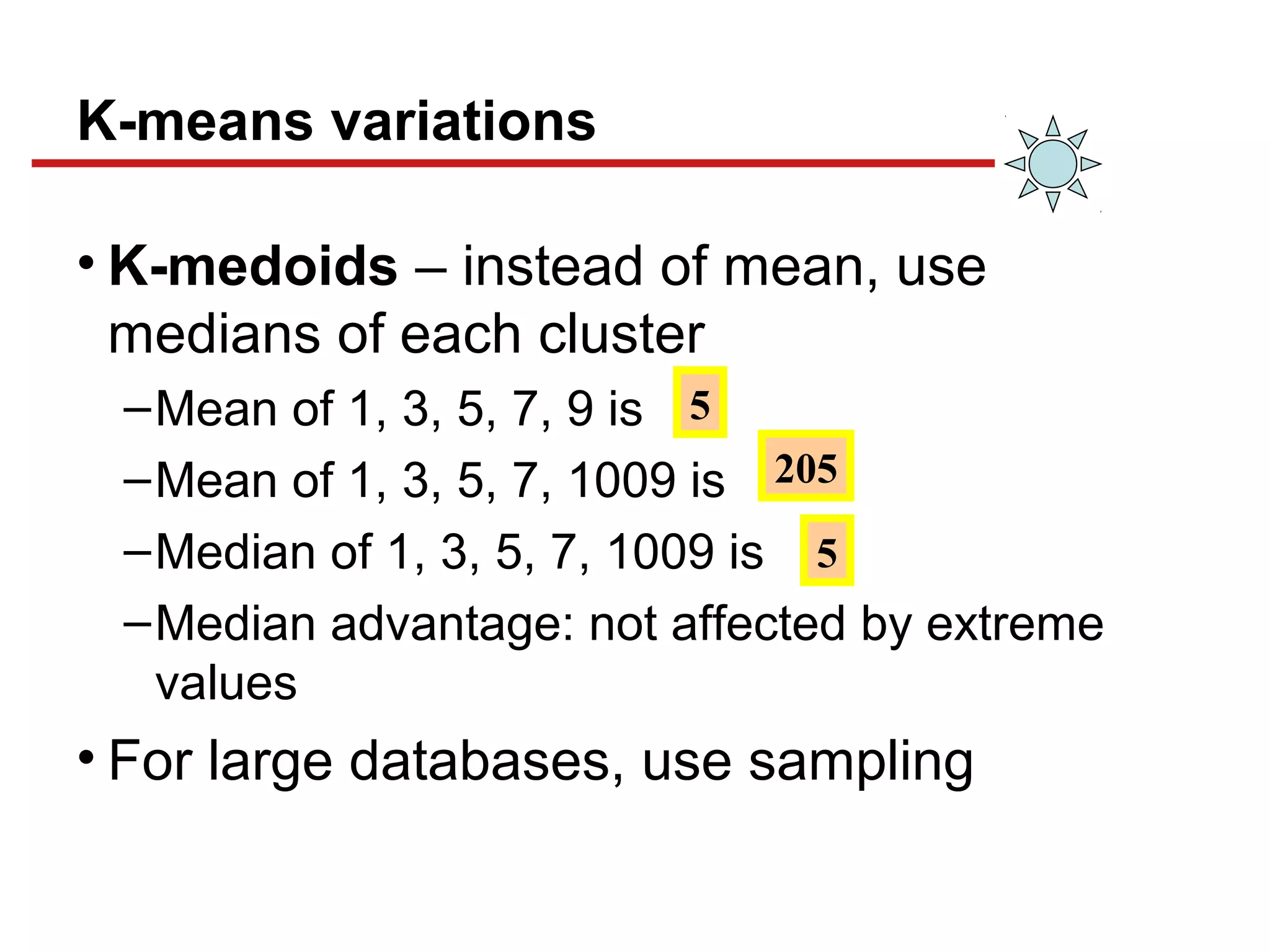 K-means variations
• K-medoids – instead of mean, use
medians of each cluster
–Mean of 1, 3, 5, 7, 9 is
–Mean of 1, 3, 5, 7, 1009 is
–Median of 1, 3, 5, 7, 1009 is
–Median advantage: not affected by extreme
values
• For large databases, use sampling
5
205
5
 