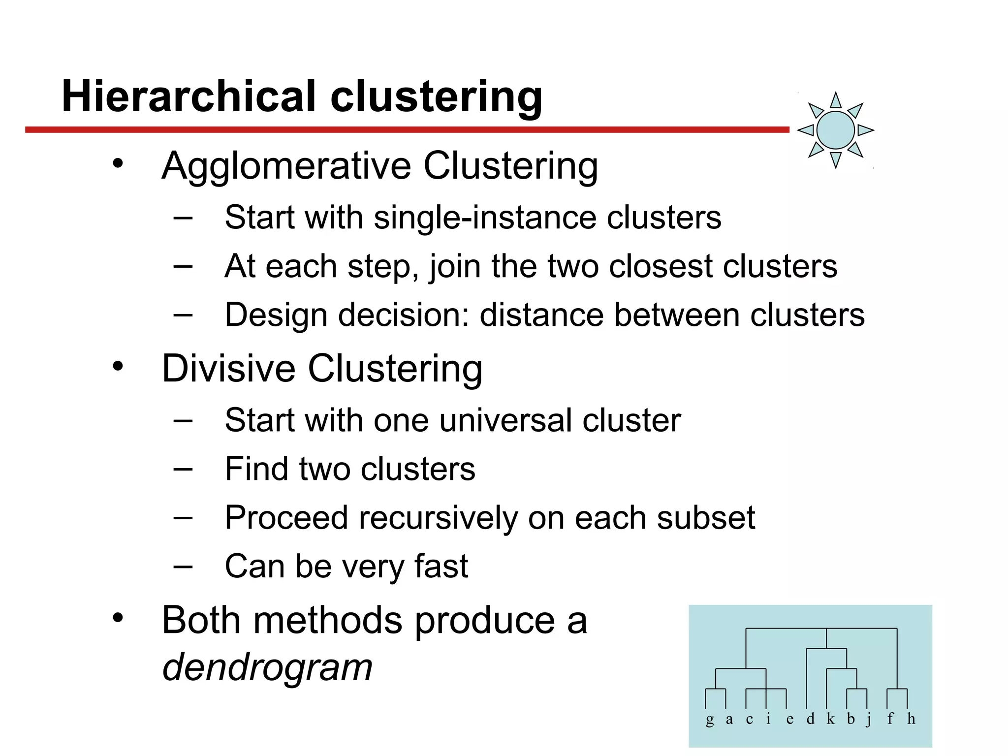 Hierarchical clustering
• Agglomerative Clustering
– Start with single-instance clusters
– At each step, join the two closest clusters
– Design decision: distance between clusters
• Divisive Clustering
– Start with one universal cluster
– Find two clusters
– Proceed recursively on each subset
– Can be very fast
• Both methods produce a
dendrogram
g a c i e d k b j f h
 