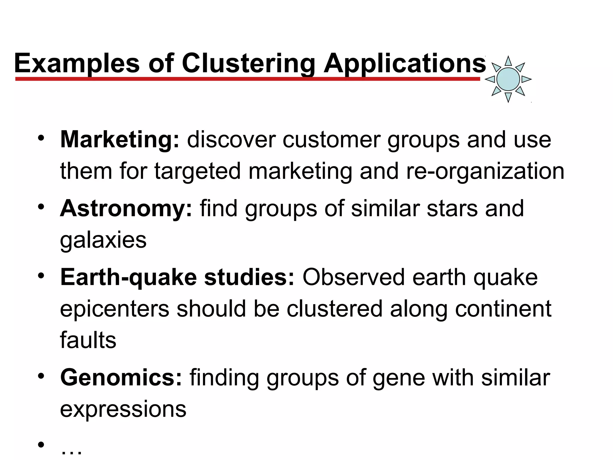 Examples of Clustering Applications
• Marketing: discover customer groups and use
them for targeted marketing and re-organization
• Astronomy: find groups of similar stars and
galaxies
• Earth-quake studies: Observed earth quake
epicenters should be clustered along continent
faults
• Genomics: finding groups of gene with similar
expressions
• …
 