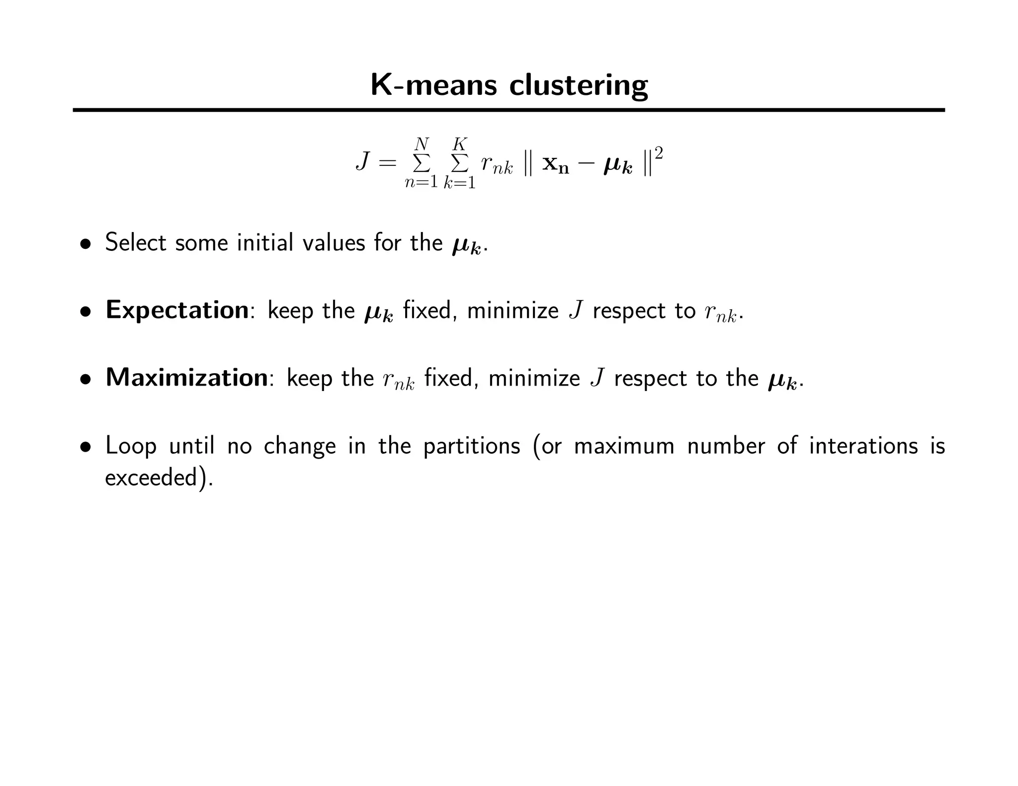 K-means clustering
J =
N∑
n=1
K∑
k=1
rnk ∥ xn − µk ∥2
• Select some initial values for the µk.
• Expectation: keep the µk ﬁxed, minimize J respect to rnk.
• Maximization: keep the rnk ﬁxed, minimize J respect to the µk.
• Loop until no change in the partitions (or maximum number of interations is
exceeded).
 