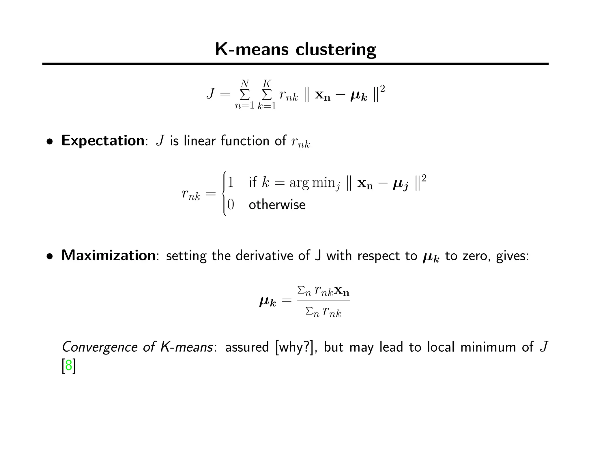 K-means clustering
J =
N∑
n=1
K∑
k=1
rnk ∥ xn − µk ∥2
• Expectation: J is linear function of rnk
rnk =



1 if k = arg minj ∥ xn − µj ∥2
0 otherwise
• Maximization: setting the derivative of J with respect to µk to zero, gives:
µk =
∑
n rnkxn
∑
n rnk
Convergence of K-means: assured [why?], but may lead to local minimum of J
[8]
 