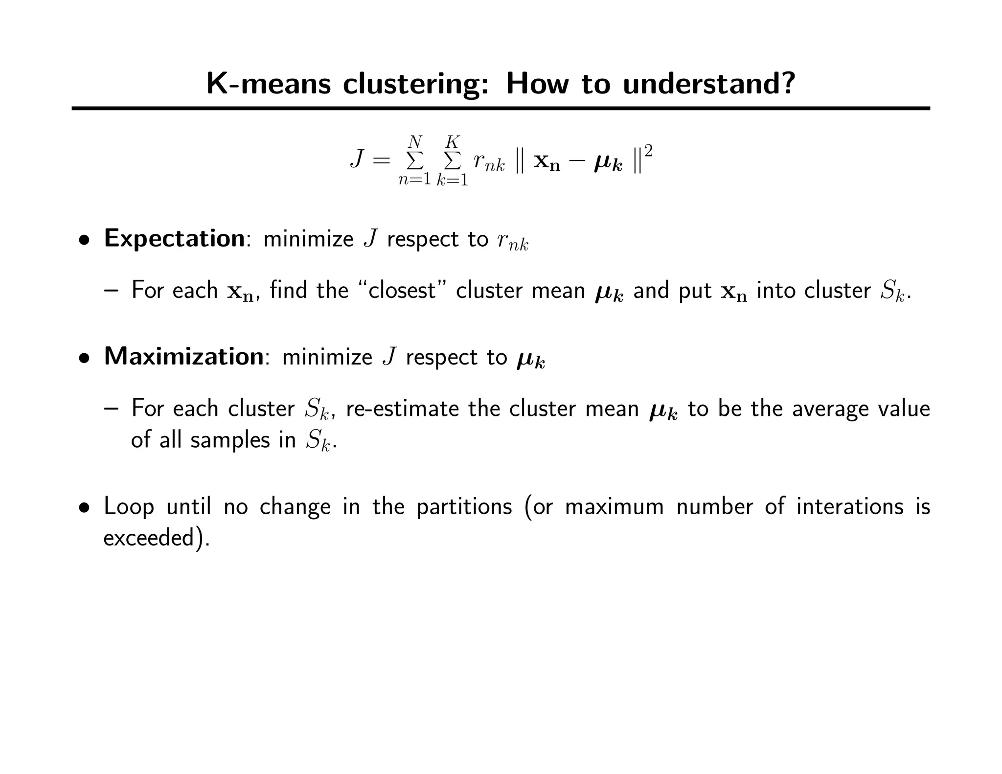 K-means clustering: How to understand?
J =
N∑
n=1
K∑
k=1
rnk ∥ xn − µk ∥2
• Expectation: minimize J respect to rnk
– For each xn, ﬁnd the “closest” cluster mean µk and put xn into cluster Sk.
• Maximization: minimize J respect to µk
– For each cluster Sk, re-estimate the cluster mean µk to be the average value
of all samples in Sk.
• Loop until no change in the partitions (or maximum number of interations is
exceeded).
 