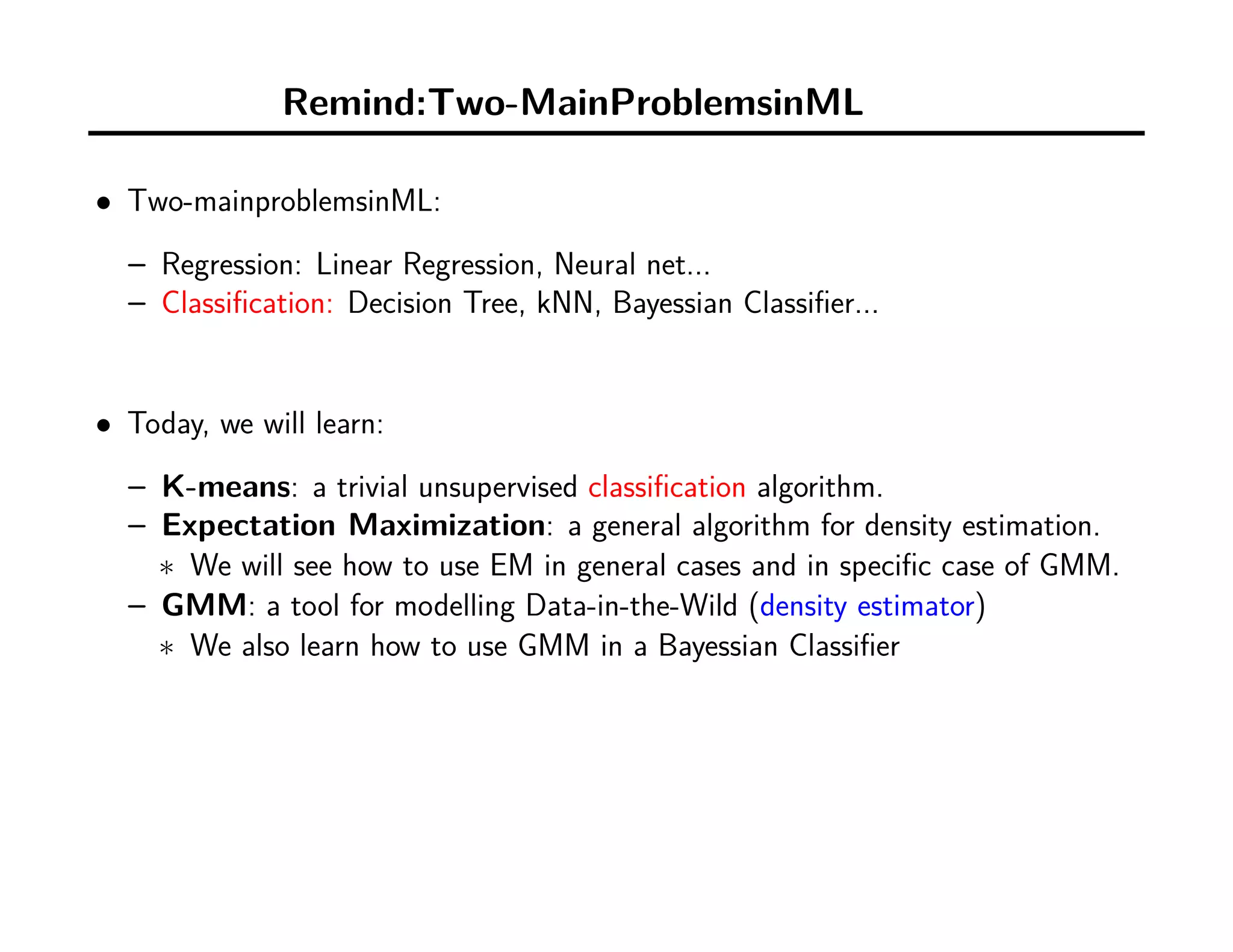Remind:Two``-MainProblemsinML
• Two-mainproblemsinML:
– Regression: Linear Regression, Neural net...
– Classiﬁcation: Decision Tree, kNN, Bayessian Classiﬁer...
• Today, we will learn:
– K-means: a trivial unsupervised classiﬁcation algorithm.
– Expectation Maximization: a general algorithm for density estimation.
∗ We will see how to use EM in general cases and in speciﬁc case of GMM.
– GMM: a tool for modelling Data-in-the-Wild (density estimator)
∗ We also learn how to use GMM in a Bayessian Classiﬁer
 