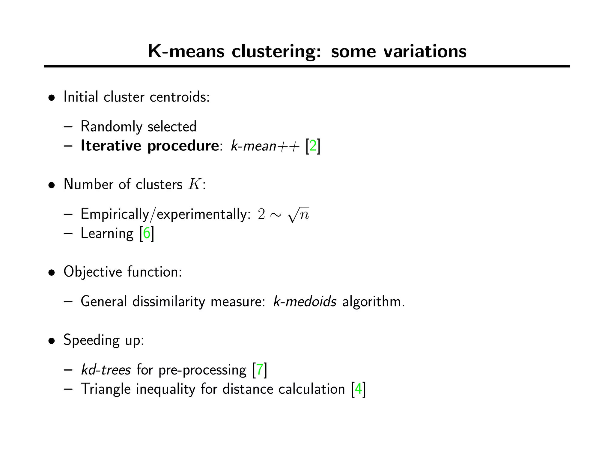 K-means clustering: some variations
• Initial cluster centroids:
– Randomly selected
– Iterative procedure: k-mean++ [2]
• Number of clusters K:
– Empirically/experimentally: 2 ∼
√
n
– Learning [6]
• Objective function:
– General dissimilarity measure: k-medoids algorithm.
• Speeding up:
– kd-trees for pre-processing [7]
– Triangle inequality for distance calculation [4]
 