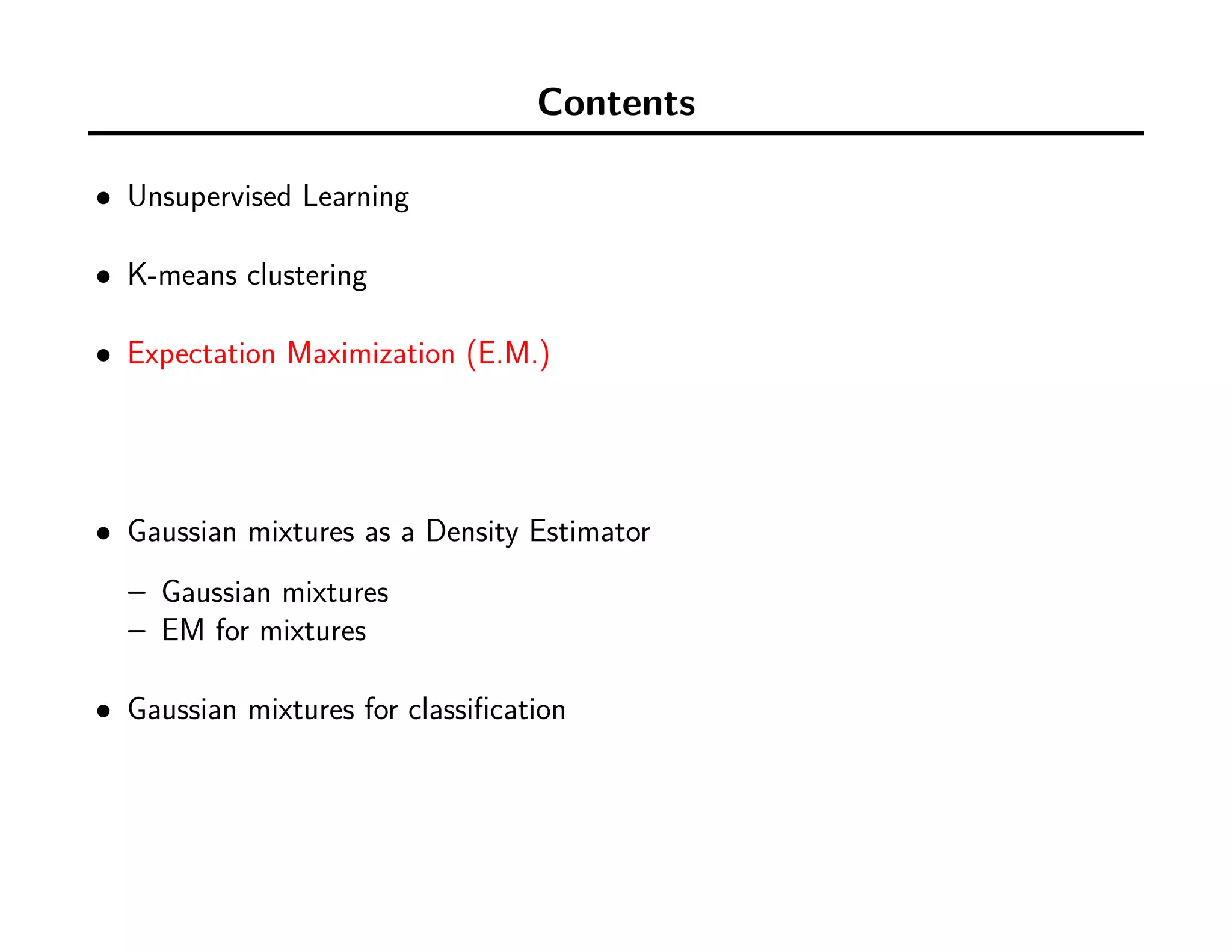 Contents
• Unsupervised Learning
• K-means clustering
• Expectation Maximization (E.M.)
• Gaussian mixtures as a Density Estimator
– Gaussian mixtures
– EM for mixtures
• Gaussian mixtures for classiﬁcation
 