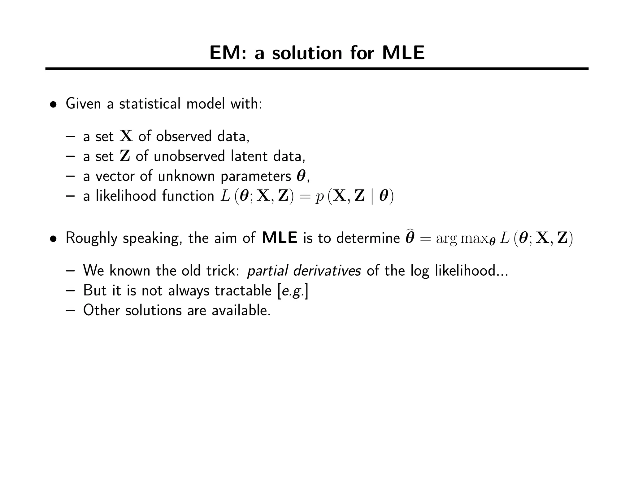 EM: a solution for MLE
• Given a statistical model with:
– a set X of observed data,
– a set Z of unobserved latent data,
– a vector of unknown parameters θ,
– a likelihood function L (θ; X, Z) = p (X, Z | θ)
• Roughly speaking, the aim of MLE is to determine θ = arg maxθ L (θ; X, Z)
– We known the old trick: partial derivatives of the log likelihood...
– But it is not always tractable [e.g.]
– Other solutions are available.
 