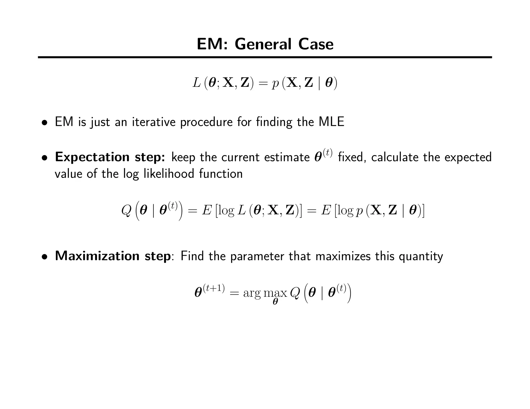 EM: General Case
L (θ; X, Z) = p (X, Z | θ)
• EM is just an iterative procedure for ﬁnding the MLE
• Expectation step: keep the current estimate θ(t)
ﬁxed, calculate the expected
value of the log likelihood function
Q
(
θ | θ(t)
)
= E [log L (θ; X, Z)] = E [log p (X, Z | θ)]
• Maximization step: Find the parameter that maximizes this quantity
θ(t+1)
= arg max
θ
Q
(
θ | θ(t)
)
 