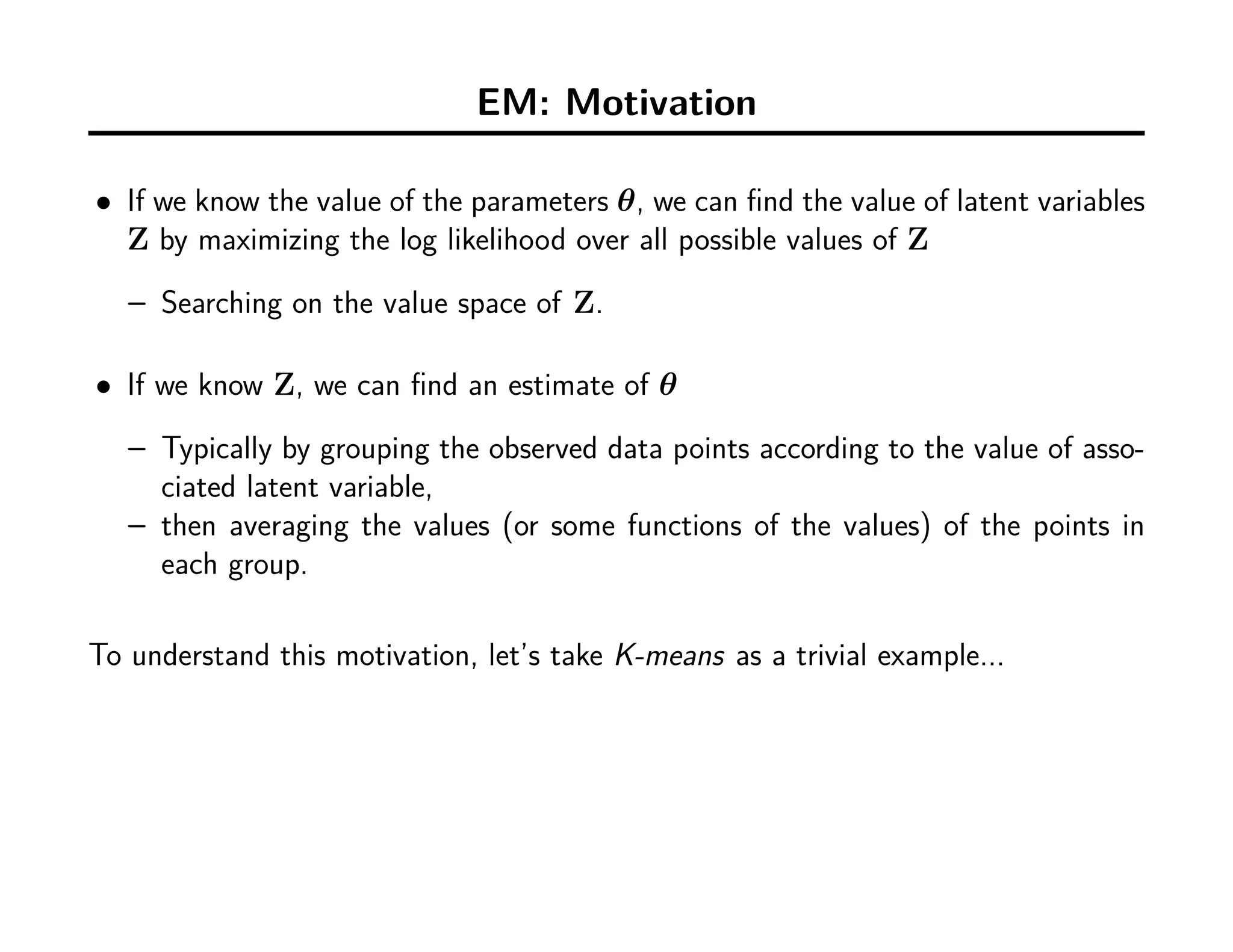 EM: Motivation
• If we know the value of the parameters θ, we can ﬁnd the value of latent variables
Z by maximizing the log likelihood over all possible values of Z
– Searching on the value space of Z.
• If we know Z, we can ﬁnd an estimate of θ
– Typically by grouping the observed data points according to the value of asso-
ciated latent variable,
– then averaging the values (or some functions of the values) of the points in
each group.
To understand this motivation, let’s take K-means as a trivial example...
 