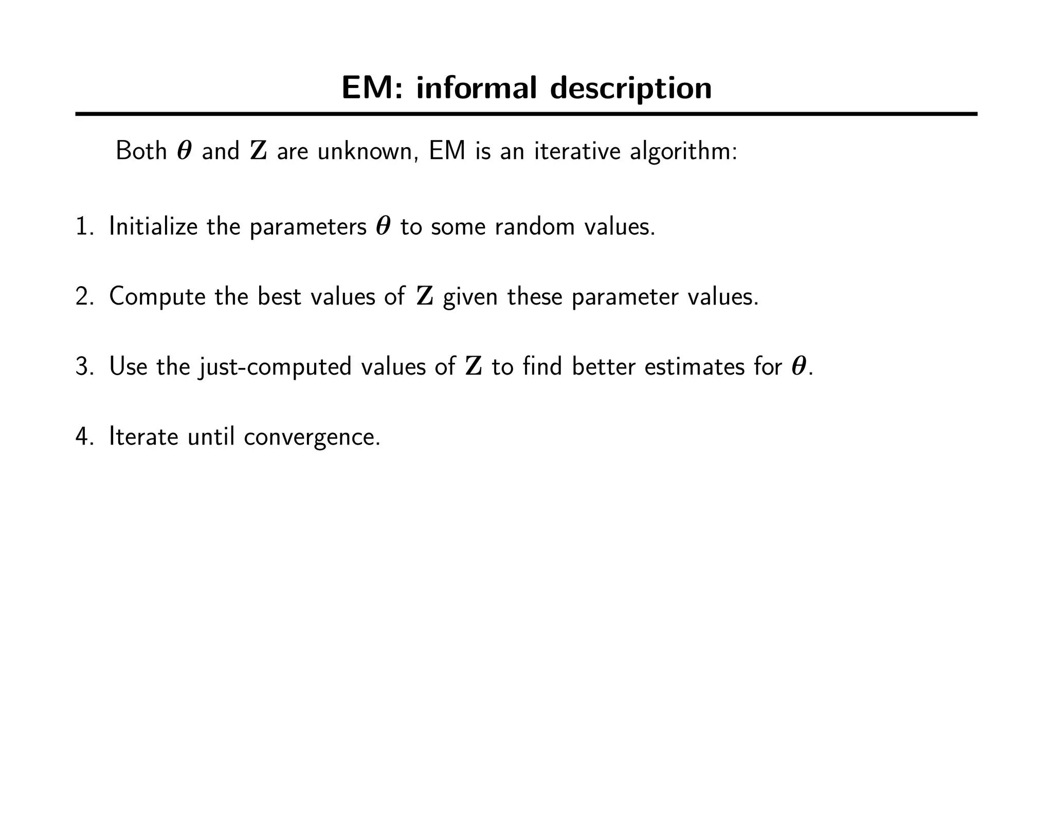 EM: informal description
Both θ and Z are unknown, EM is an iterative algorithm:
1. Initialize the parameters θ to some random values.
2. Compute the best values of Z given these parameter values.
3. Use the just-computed values of Z to ﬁnd better estimates for θ.
4. Iterate until convergence.
 