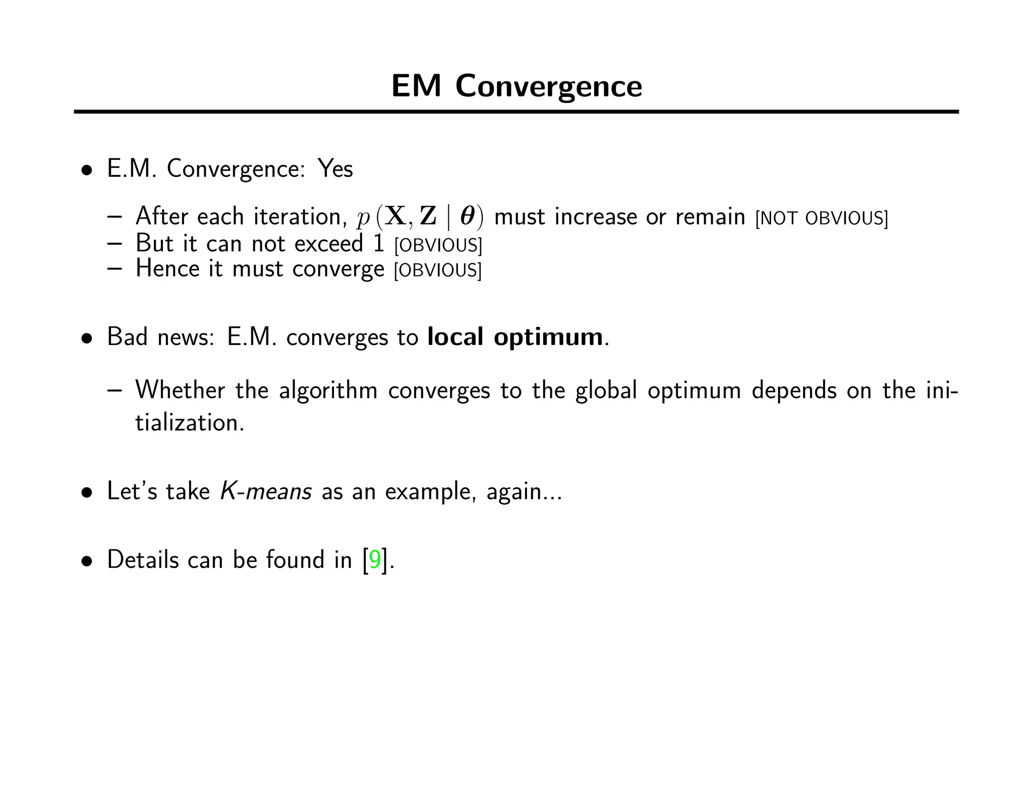 EM Convergence
• E.M. Convergence: Yes
– After each iteration, p (X, Z | θ) must increase or remain [NOT OBVIOUS]
– But it can not exceed 1 [OBVIOUS]
– Hence it must converge [OBVIOUS]
• Bad news: E.M. converges to local optimum.
– Whether the algorithm converges to the global optimum depends on the ini-
tialization.
• Let’s take K-means as an example, again...
• Details can be found in [9].
 