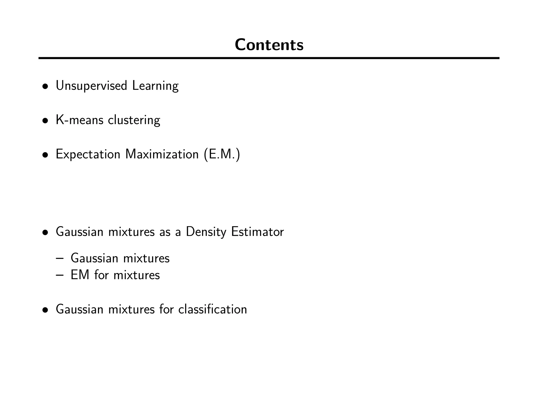 Contents
• Unsupervised Learning
• K-means clustering
• Expectation Maximization (E.M.)
• Gaussian mixtures as a Density Estimator
– Gaussian mixtures
– EM for mixtures
• Gaussian mixtures for classiﬁcation
 