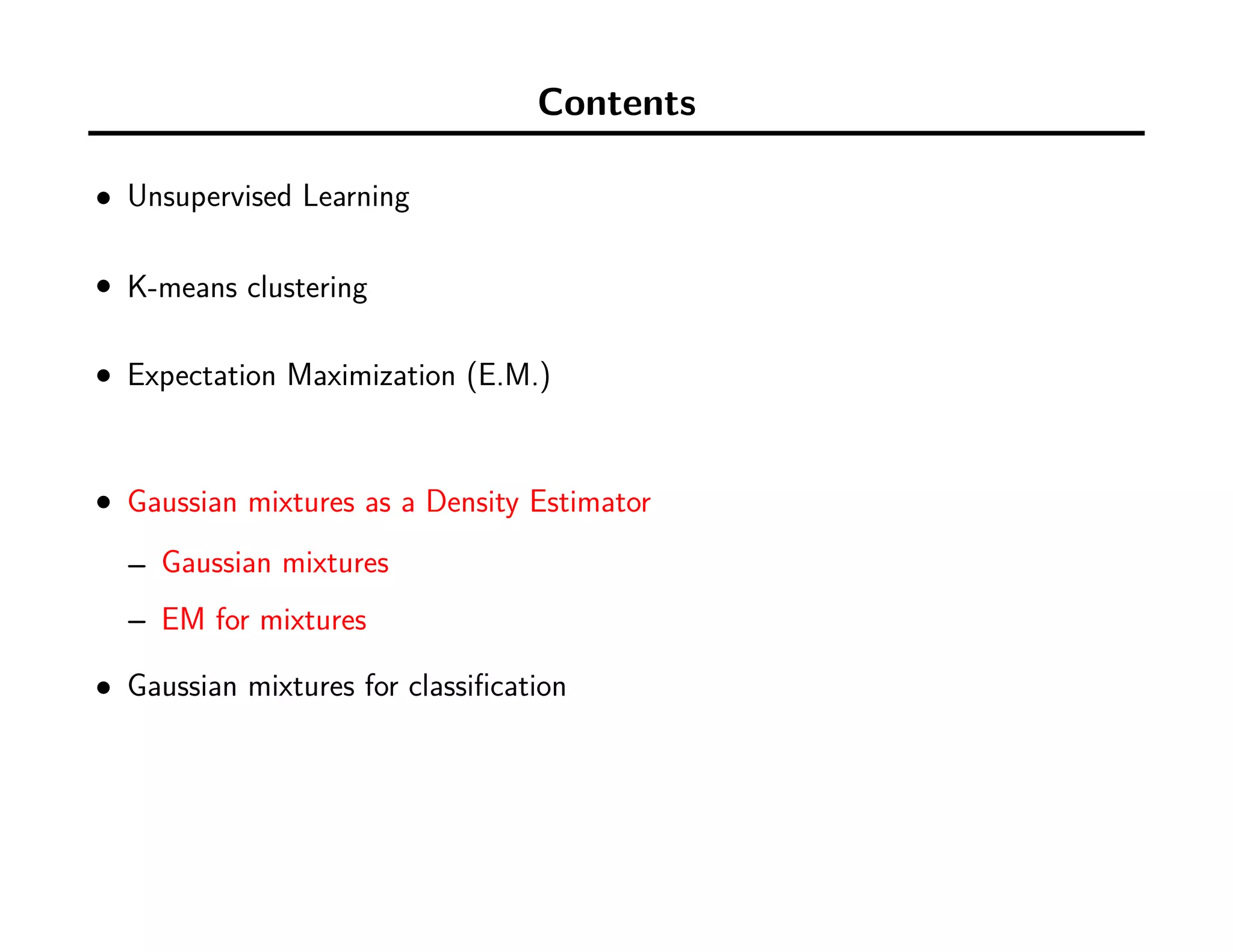 Contents
• Unsupervised Learning
• K-means clustering
• Expectation Maximization (E.M.)
• Gaussian mixtures as a Density Estimator
– Gaussian mixtures
– EM for mixtures
• Gaussian mixtures for classiﬁcation
–
 