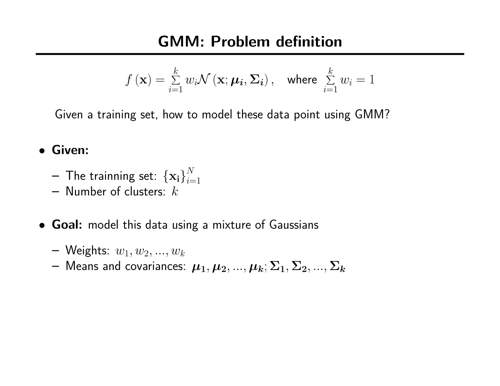 GMM: Problem deﬁnition
f (x) =
k∑
i=1
wiN (x; µi, Σi) , where
k∑
i=1
wi = 1
Given a training set, how to model these data point using GMM?
• Given:
– The trainning set: {xi}N
i=1
– Number of clusters: k
• Goal: model this data using a mixture of Gaussians
– Weights: w1, w2, ..., wk
– Means and covariances: µ1, µ2, ..., µk; Σ1, Σ2, ..., Σk
 