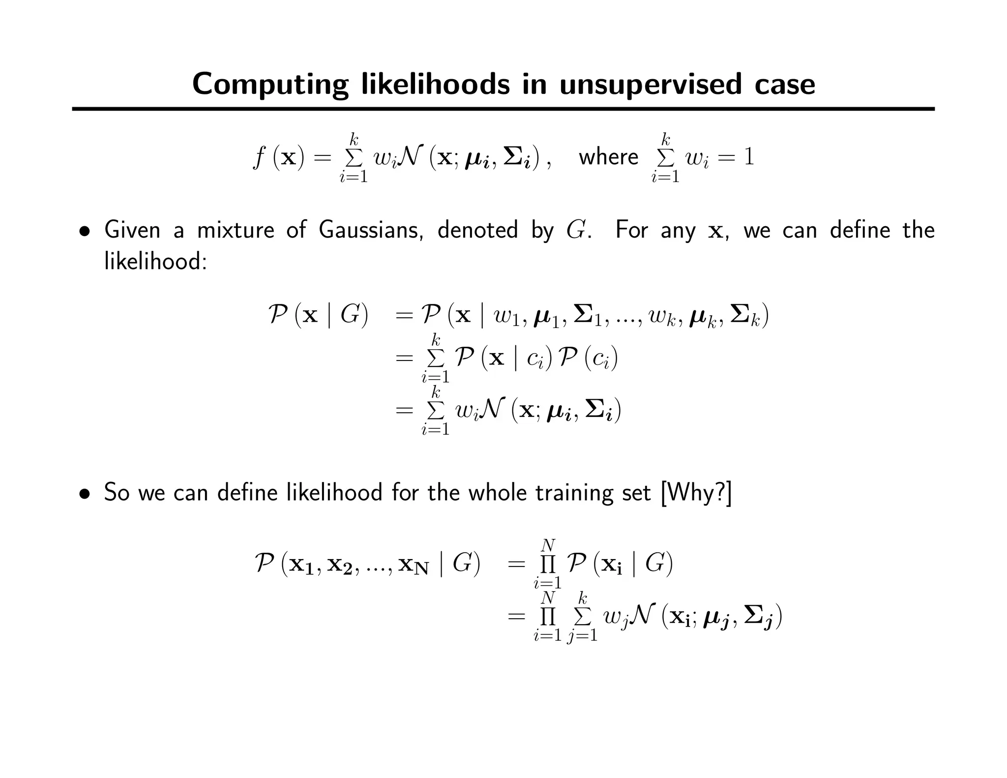 Computing likelihoods in unsupervised case
f (x) =
k∑
i=1
wiN (x; µi, Σi) , where
k∑
i=1
wi = 1
• Given a mixture of Gaussians, denoted by G. For any x, we can deﬁne the
likelihood:
P (x | G) = P (x | w1, µ1, Σ1, ..., wk, µk, Σk)
=
k∑
i=1
P (x | ci) P (ci)
=
k∑
i=1
wiN (x; µi, Σi)
• So we can deﬁne likelihood for the whole training set [Why?]
P (x1, x2, ..., xN | G) =
N∏
i=1
P (xi | G)
=
N∏
i=1
k∑
j=1
wjN (xi; µj, Σj)
 