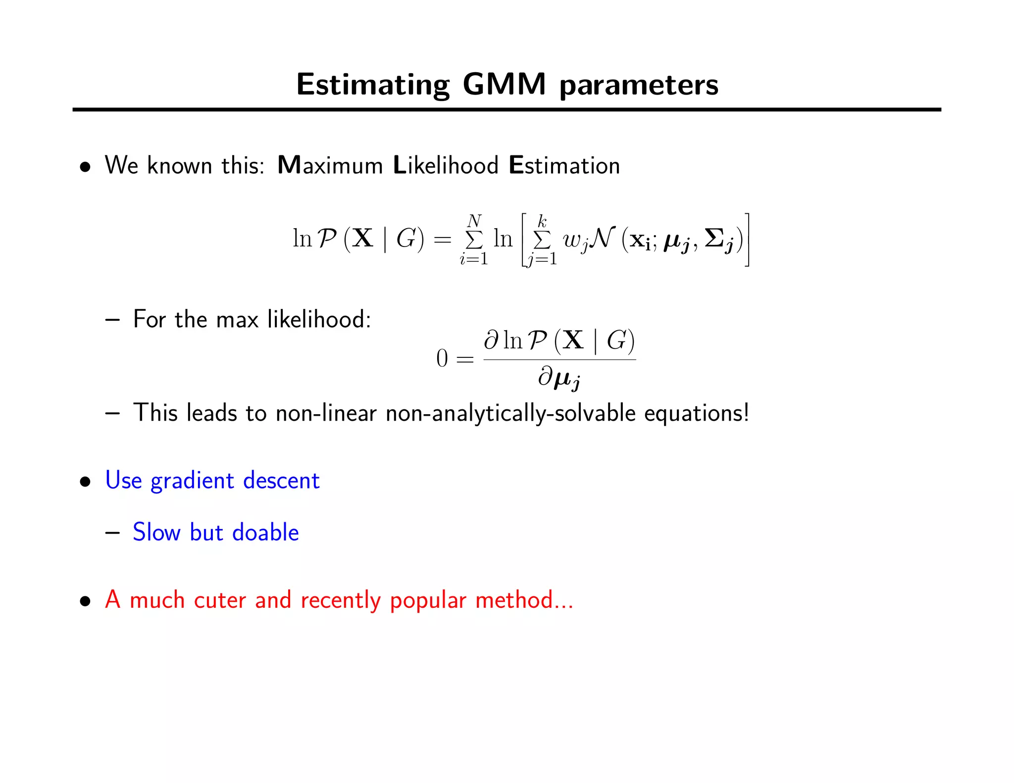 Estimating GMM parameters
• We known this: Maximum Likelihood Estimation
ln P (X | G) =
N∑
i=1
ln



k∑
j=1
wjN (xi; µj, Σj)



– For the max likelihood:
0 =
∂ ln P (X | G)
∂µj
– This leads to non-linear non-analytically-solvable equations!
• Use gradient descent
– Slow but doable
• A much cuter and recently popular method...
 