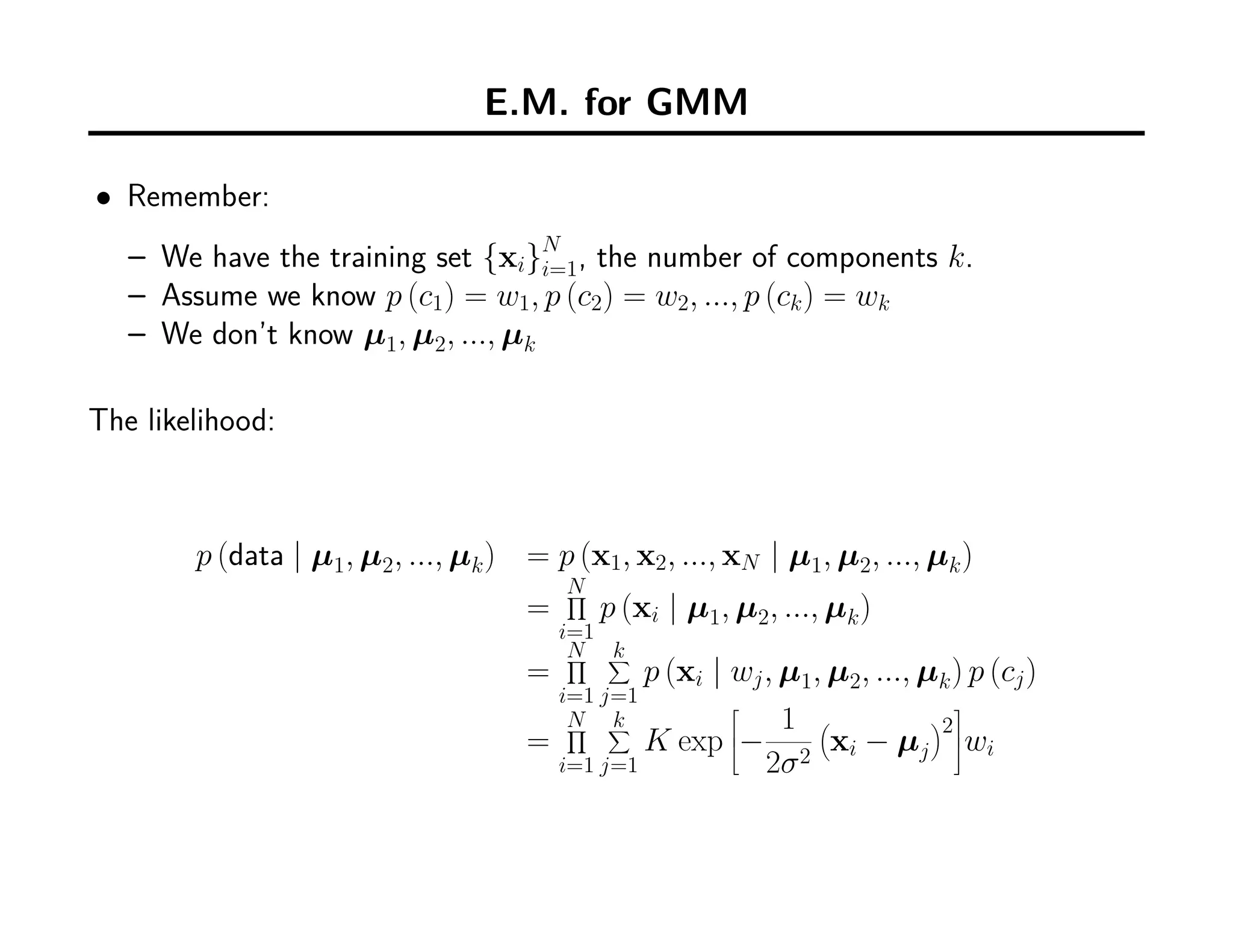 E.M. for GMM
• Remember:
– We have the training set {xi}N
i=1, the number of components k.
– Assume we know p (c1) = w1, p (c2) = w2, ..., p (ck) = wk
– We don’t know µ1, µ2, ..., µk
The likelihood:
p (data | µ1, µ2, ..., µk) = p (x1, x2, ..., xN | µ1, µ2, ..., µk)
=
N∏
i=1
p (xi | µ1, µ2, ..., µk)
=
N∏
i=1
k∑
j=1
p (xi | wj, µ1, µ2, ..., µk) p (cj)
=
N∏
i=1
k∑
j=1
K exp


−
1
2σ2
(
xi − µj
)
2


wi
 