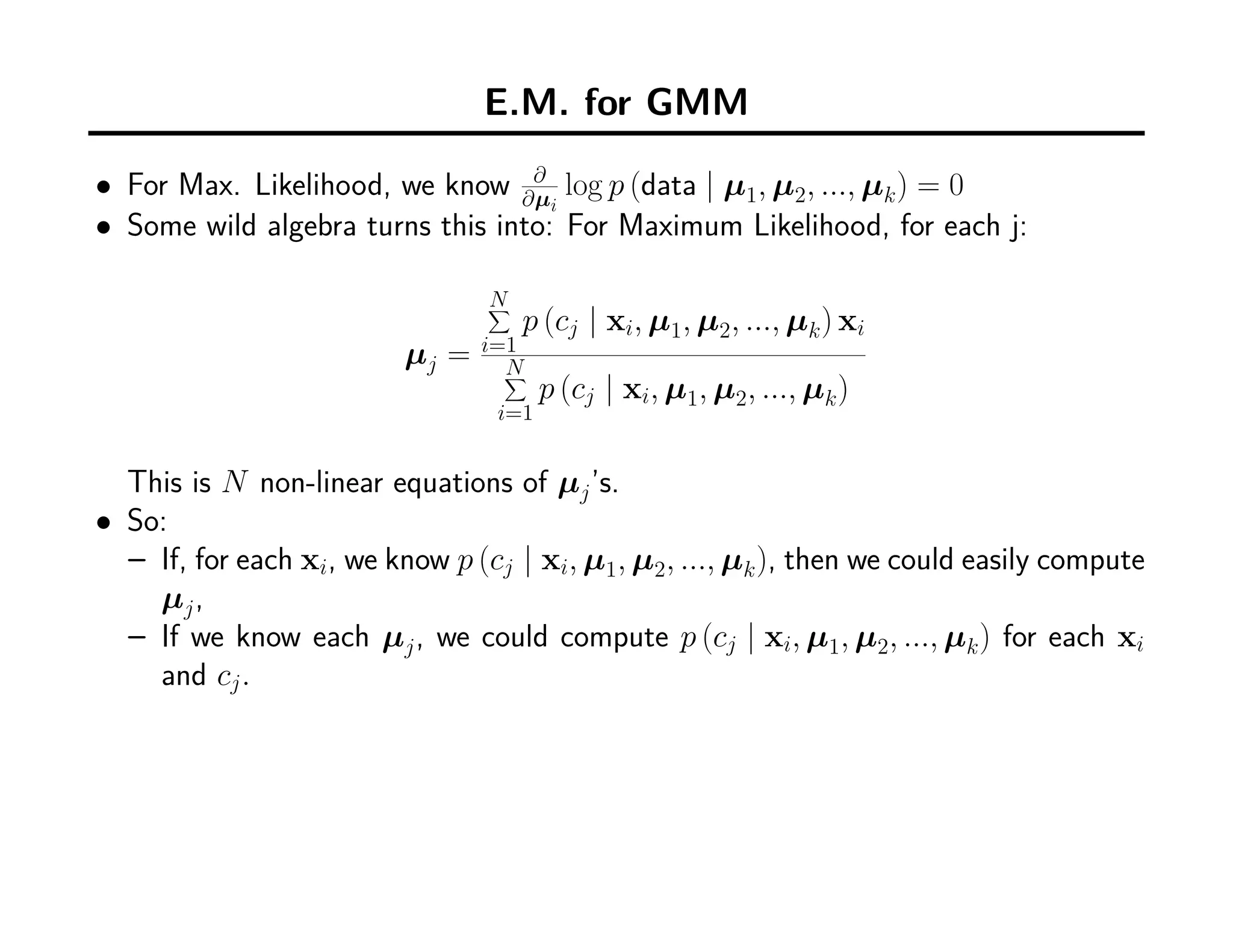 E.M. for GMM
• For Max. Likelihood, we know ∂
∂µi
log p (data | µ1, µ2, ..., µk) = 0
• Some wild algebra turns this into: For Maximum Likelihood, for each j:
µj =
N∑
i=1
p (cj | xi, µ1, µ2, ..., µk) xi
N∑
i=1
p (cj | xi, µ1, µ2, ..., µk)
This is N non-linear equations of µj’s.
• So:
– If, for each xi, we know p (cj | xi, µ1, µ2, ..., µk), then we could easily compute
µj,
– If we know each µj, we could compute p (cj | xi, µ1, µ2, ..., µk) for each xi
and cj.
 