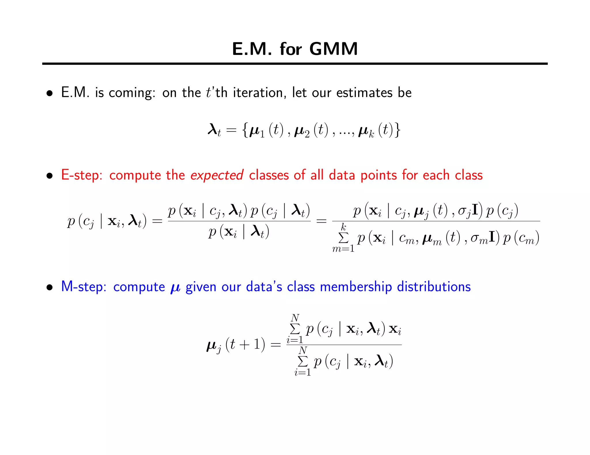 E.M. for GMM
• E.M. is coming: on the t’th iteration, let our estimates be
λt = {µ1 (t) , µ2 (t) , ..., µk (t)}
• E-step: compute the expected classes of all data points for each class
p (cj | xi, λt) =
p (xi | cj, λt) p (cj | λt)
p (xi | λt)
=
p
(
xi | cj, µj (t) , σjI
)
p (cj)
k∑
m=1
p (xi | cm, µm (t) , σmI) p (cm)
• M-step: compute µ given our data’s class membership distributions
µj (t + 1) =
N∑
i=1
p (cj | xi, λt) xi
N∑
i=1
p (cj | xi, λt)
 
