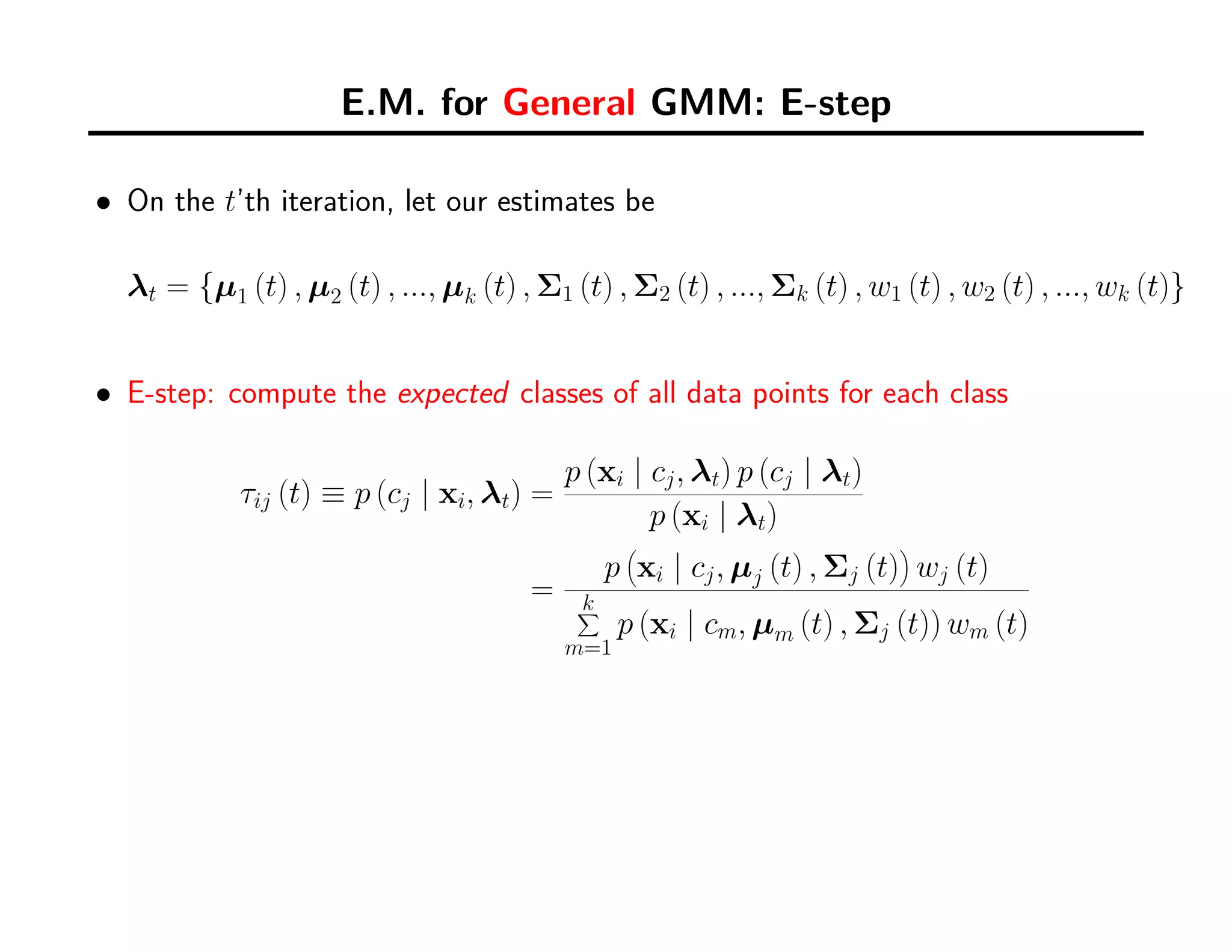 E.M. for General GMM: E-step
• On the t’th iteration, let our estimates be
λt = {µ1 (t) , µ2 (t) , ..., µk (t) , Σ1 (t) , Σ2 (t) , ..., Σk (t) , w1 (t) , w2 (t) , ..., wk (t)}
• E-step: compute the expected classes of all data points for each class
τij (t) ≡ p (cj | xi, λt) =
p (xi | cj, λt) p (cj | λt)
p (xi | λt)
=
p
(
xi | cj, µj (t) , Σj (t)
)
wj (t)
k∑
m=1
p (xi | cm, µm (t) , Σj (t)) wm (t)
 