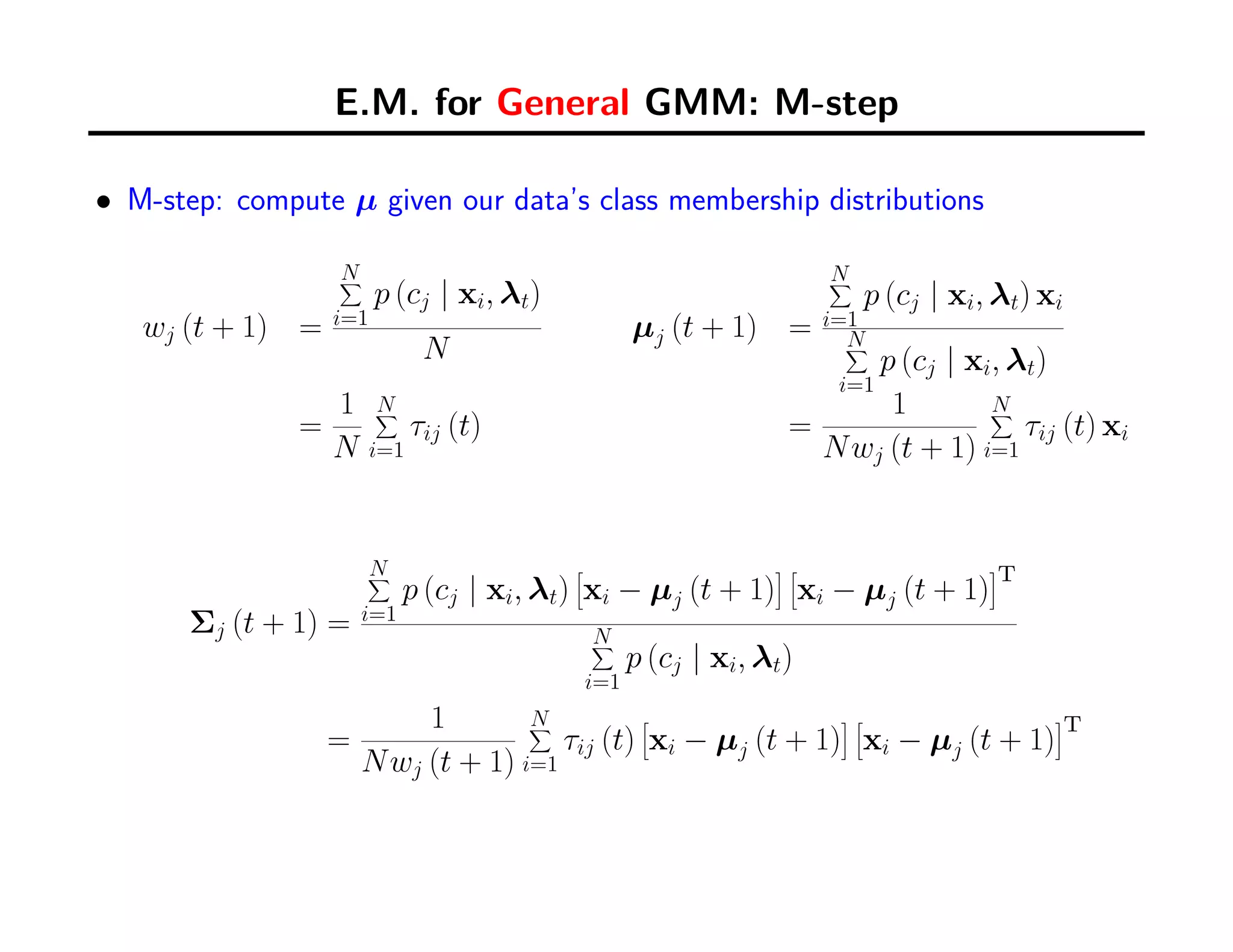 E.M. for General GMM: M-step
• M-step: compute µ given our data’s class membership distributions
wj (t + 1) =
N∑
i=1
p (cj | xi, λt)
N
µj (t + 1) =
N∑
i=1
p (cj | xi, λt) xi
N∑
i=1
p (cj | xi, λt)
=
1
N
N∑
i=1
τij (t) =
1
Nwj (t + 1)
N∑
i=1
τij (t) xi
Σj (t + 1) =
N∑
i=1
p (cj | xi, λt)
[
xi − µj (t + 1)
] [
xi − µj (t + 1)
]
T
N∑
i=1
p (cj | xi, λt)
=
1
Nwj (t + 1)
N∑
i=1
τij (t)
[
xi − µj (t + 1)
] [
xi − µj (t + 1)
]
T
 