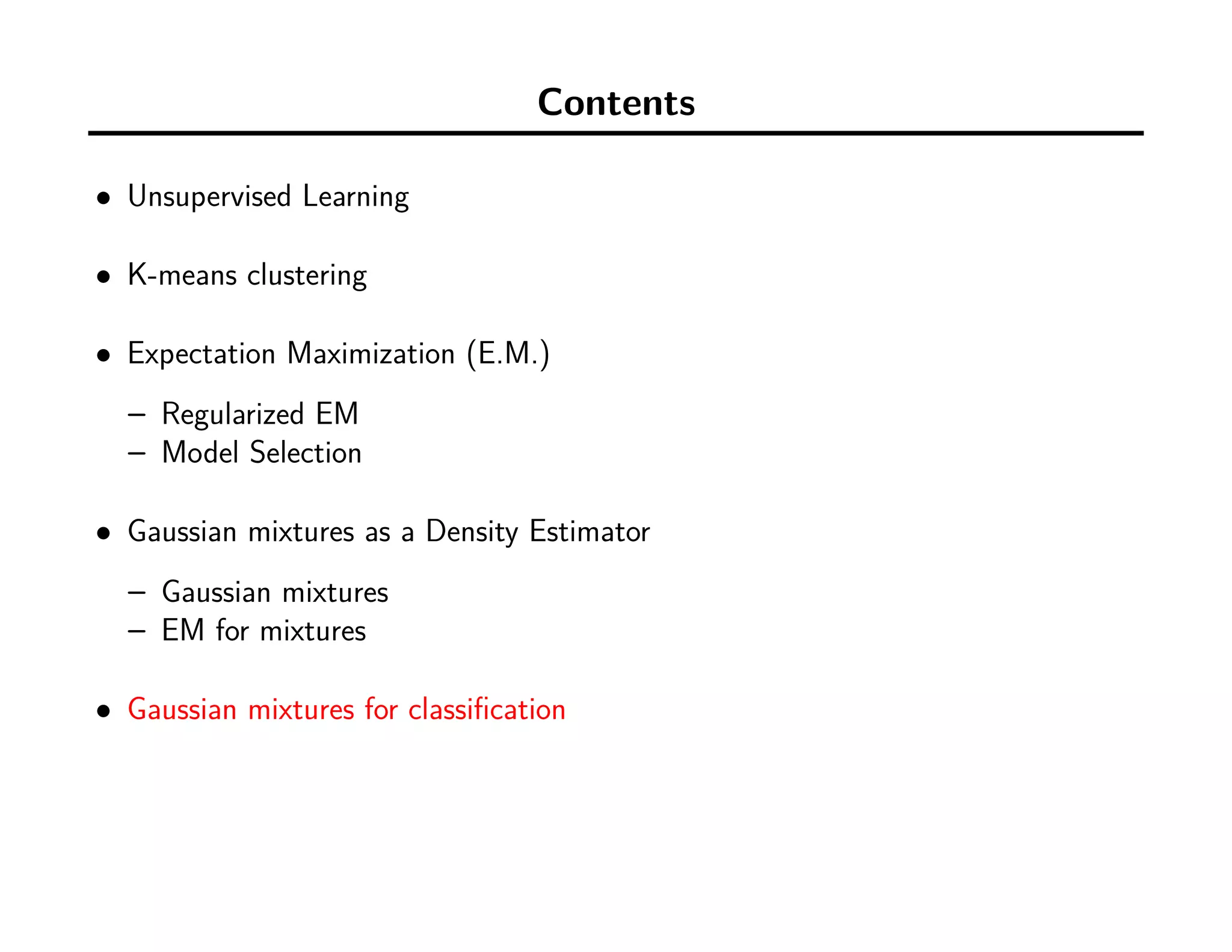 Contents
• Unsupervised Learning
• K-means clustering
• Expectation Maximization (E.M.)
– Regularized EM
– Model Selection
• Gaussian mixtures as a Density Estimator
– Gaussian mixtures
– EM for mixtures
• Gaussian mixtures for classiﬁcation
 