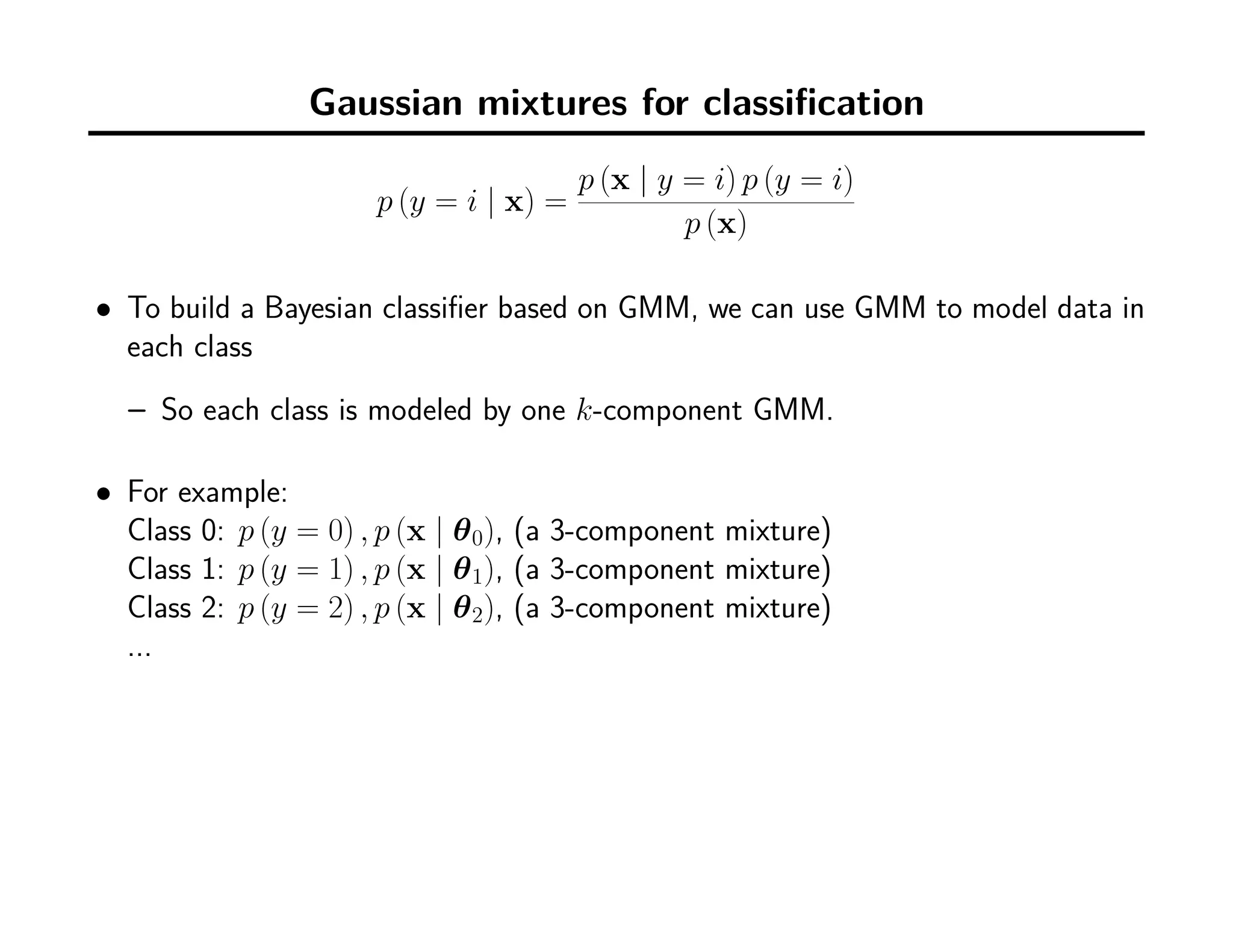 Gaussian mixtures for classiﬁcation
p (y = i | x) =
p (x | y = i) p (y = i)
p (x)
• To build a Bayesian classiﬁer based on GMM, we can use GMM to model data in
each class
– So each class is modeled by one k-component GMM.
• For example:
Class 0: p (y = 0) , p (x | θ0), (a 3-component mixture)
Class 1: p (y = 1) , p (x | θ1), (a 3-component mixture)
Class 2: p (y = 2) , p (x | θ2), (a 3-component mixture)
...
 
