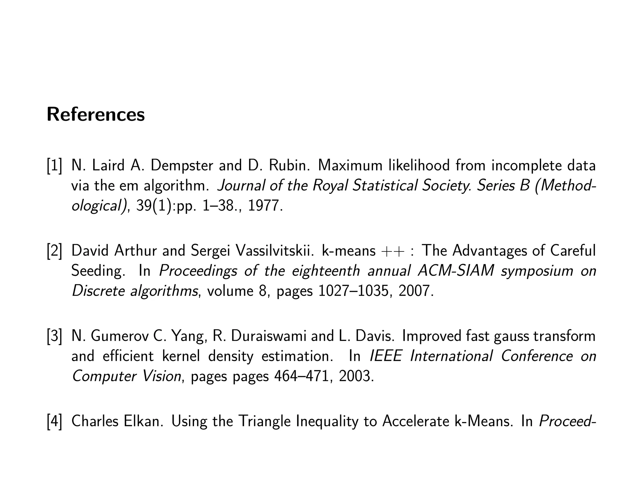 References
[1] N. Laird A. Dempster and D. Rubin. Maximum likelihood from incomplete data
via the em algorithm. Journal of the Royal Statistical Society. Series B (Method-
ological), 39(1):pp. 1–38., 1977.
[2] David Arthur and Sergei Vassilvitskii. k-means ++ : The Advantages of Careful
Seeding. In Proceedings of the eighteenth annual ACM-SIAM symposium on
Discrete algorithms, volume 8, pages 1027–1035, 2007.
[3] N. Gumerov C. Yang, R. Duraiswami and L. Davis. Improved fast gauss transform
and eﬃcient kernel density estimation. In IEEE International Conference on
Computer Vision, pages pages 464–471, 2003.
[4] Charles Elkan. Using the Triangle Inequality to Accelerate k-Means. In Proceed-
 