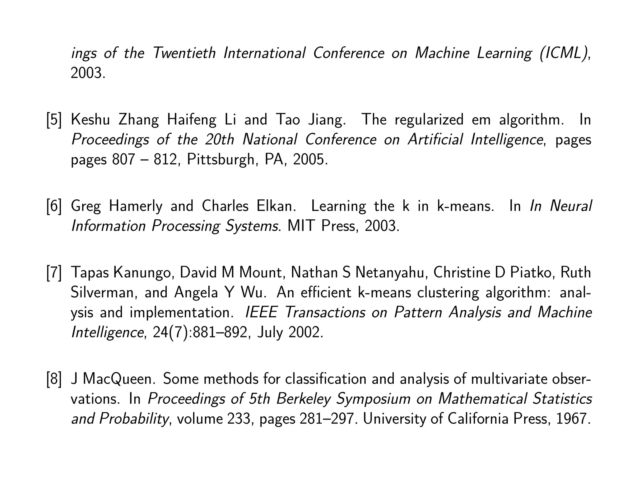 ings of the Twentieth International Conference on Machine Learning (ICML),
2003.
[5] Keshu Zhang Haifeng Li and Tao Jiang. The regularized em algorithm. In
Proceedings of the 20th National Conference on Artiﬁcial Intelligence, pages
pages 807 – 812, Pittsburgh, PA, 2005.
[6] Greg Hamerly and Charles Elkan. Learning the k in k-means. In In Neural
Information Processing Systems. MIT Press, 2003.
[7] Tapas Kanungo, David M Mount, Nathan S Netanyahu, Christine D Piatko, Ruth
Silverman, and Angela Y Wu. An eﬃcient k-means clustering algorithm: anal-
ysis and implementation. IEEE Transactions on Pattern Analysis and Machine
Intelligence, 24(7):881–892, July 2002.
[8] J MacQueen. Some methods for classiﬁcation and analysis of multivariate obser-
vations. In Proceedings of 5th Berkeley Symposium on Mathematical Statistics
and Probability, volume 233, pages 281–297. University of California Press, 1967.
 