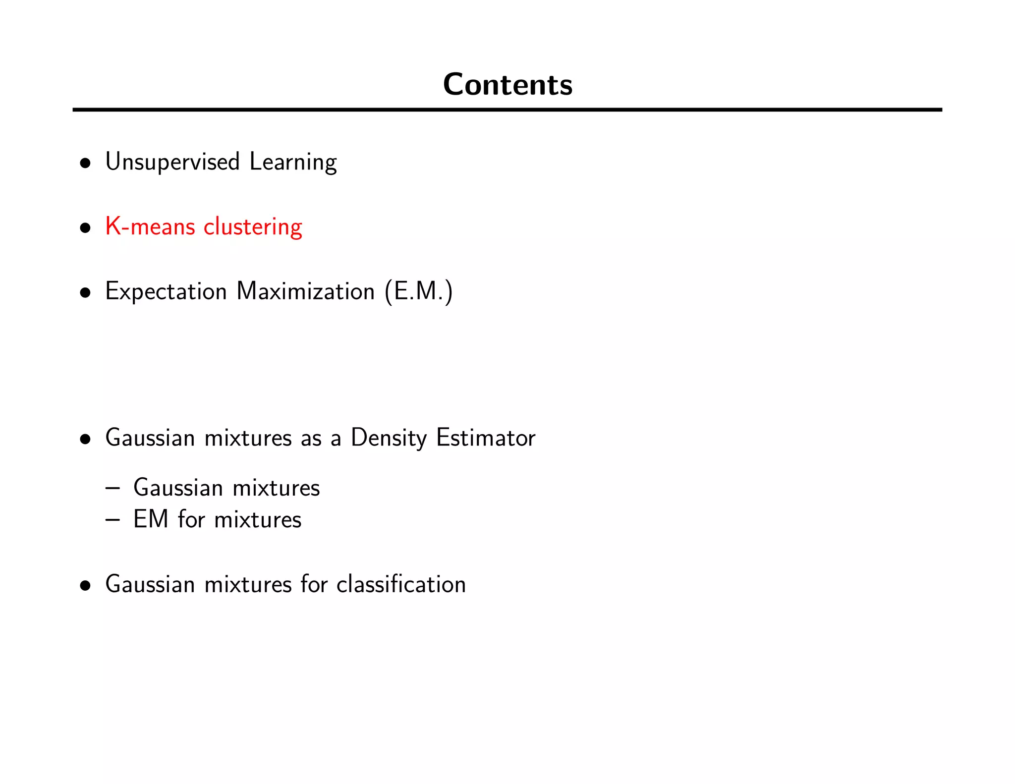Contents
• Unsupervised Learning
• K-means clustering
• Expectation Maximization (E.M.)
• Gaussian mixtures as a Density Estimator
– Gaussian mixtures
– EM for mixtures
• Gaussian mixtures for classiﬁcation
 