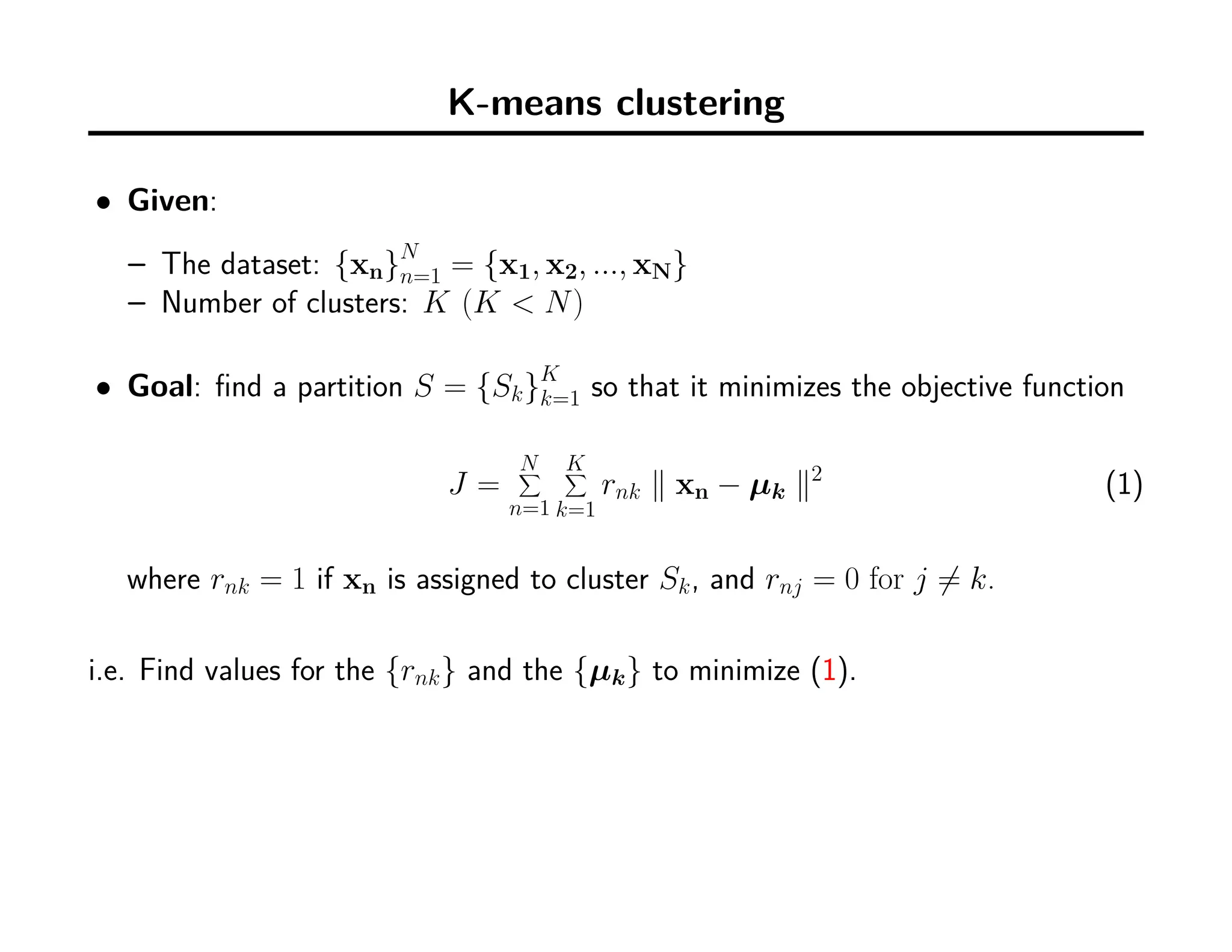 K-means clustering
• Given:
– The dataset: {xn}N
n=1 = {x1, x2, ..., xN}
– Number of clusters: K (K < N)
• Goal: ﬁnd a partition S = {Sk}K
k=1 so that it minimizes the objective function
J =
N∑
n=1
K∑
k=1
rnk ∥ xn − µk ∥2
(1)
where rnk = 1 if xn is assigned to cluster Sk, and rnj = 0 for j ̸= k.
i.e. Find values for the {rnk} and the {µk} to minimize (1).
 