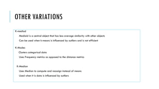 OTHER VARIATIONS
K-mediod
Medioid is a central object that has less average similarity with other objects
Can be used when k-means is influenced by outliers and is not efficient
K-Modes
Clusters categorical data
Uses Frequency metrics as opposed to the distance metrics
K-Median
Uses Median to compute and reassign instead of means
Used when it is data is influenced by outliers
 