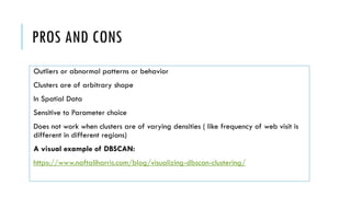 PROS AND CONS
Outliers or abnormal patterns or behavior
Clusters are of arbitrary shape
In Spatial Data
Sensitive to Parameter choice
Does not work when clusters are of varying densities ( like frequency of web visit is
different in different regions)
A visual example of DBSCAN:
https://www.naftaliharris.com/blog/visualizing-dbscan-clustering/
 