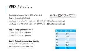 WORKING OUT…
Random Assignment: Wa = 0.60, Wb = 0.5
Step 1: Calculate Likelihood
Likelihood of A: Wa h* (1- wa ) n-h = 0.0007962 ( 45% after normalizing )
Likelihood of B: Wb h * (1-wb ) n-h = 0.0009765 ( 55% after normalizing )
Step 2: E-Step: ( For every run ):
“A”:H = 0.45 * 5 = 2.2 Heads
“B”:H = 0.55 * 5 = 2.8 Heads
Step 3: M-Step ( Compute New Weights)
Wa = H/(H+T ) = (21.3)/(21.3+8.6) = 0.71
Wb = H/(H+T ) = (11.7)/(11.7+8.4) = 0.58
Coin A:H Coin B:H
2.2 2.8
7.2 1.8
5.9 2.1
1.4 2.6
4.5 2.5
21.3 11.7
 