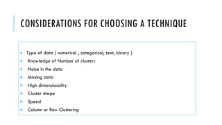 CONSIDERATIONS FOR CHOOSING A TECHNIQUE
➢ Type of data ( numerical , categorical, text, binary )
➢ Knowledge of Number of clusters
➢ Noise in the data
➢ Missing data
➢ High dimensionality
➢ Cluster shape
➢ Speed
➢ Column or Row Clustering
 