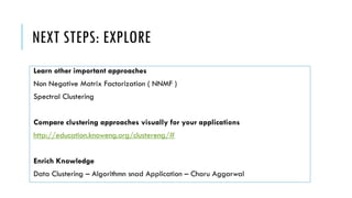 NEXT STEPS: EXPLORE
Learn other important approaches
Non Negative Matrix Factorization ( NNMF )
Spectral Clustering
Compare clustering approaches visually for your applications
http://education.knoweng.org/clustereng/#
Enrich Knowledge
Data Clustering – Algorithmn snad Application – Charu Aggarwal
 