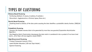 TYPES OF CLUSTERING
Distance Based Clustering
Partitioning Methods ( K-means, k-medians, K-mediods )
Hierarchical : Agglomerative or Divisive( Agnes, Diana etc )
Density Based Clustering
Clustering based on Density of the data points assuming the data identifies a probabilitic density function ( DBSCAN
)
Probabilistic Clustering
Gaussian Mix Models assumes data to be generated by more than one gaussian( Expectation-Maximization
Algorithm )
Non-Negative Matrix Factorization decomposes the data matrix is considered to be a product of two lower level
matrix , all of them with non-negative values( NNMF )
High-Dimensional Clustering
Principal Component Analysis ( PCA )
Latent Dirichlet Allocation ( LDA aka Topic Model )
Spectral Clustering
 