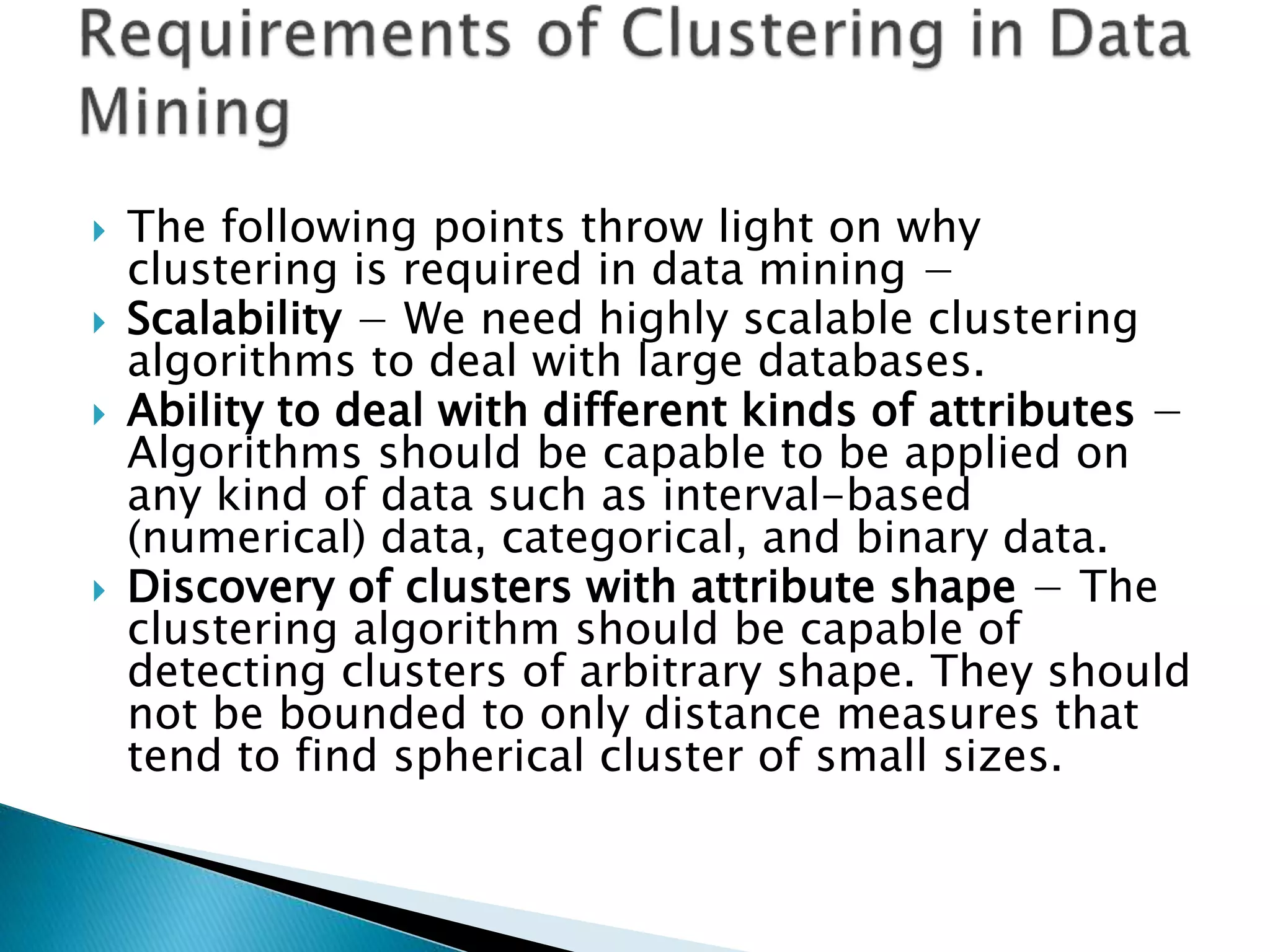  The following points throw light on why
clustering is required in data mining −
 Scalability − We need highly scalable clustering
algorithms to deal with large databases.
 Ability to deal with different kinds of attributes −
Algorithms should be capable to be applied on
any kind of data such as interval-based
(numerical) data, categorical, and binary data.
 Discovery of clusters with attribute shape − The
clustering algorithm should be capable of
detecting clusters of arbitrary shape. They should
not be bounded to only distance measures that
tend to find spherical cluster of small sizes.
 