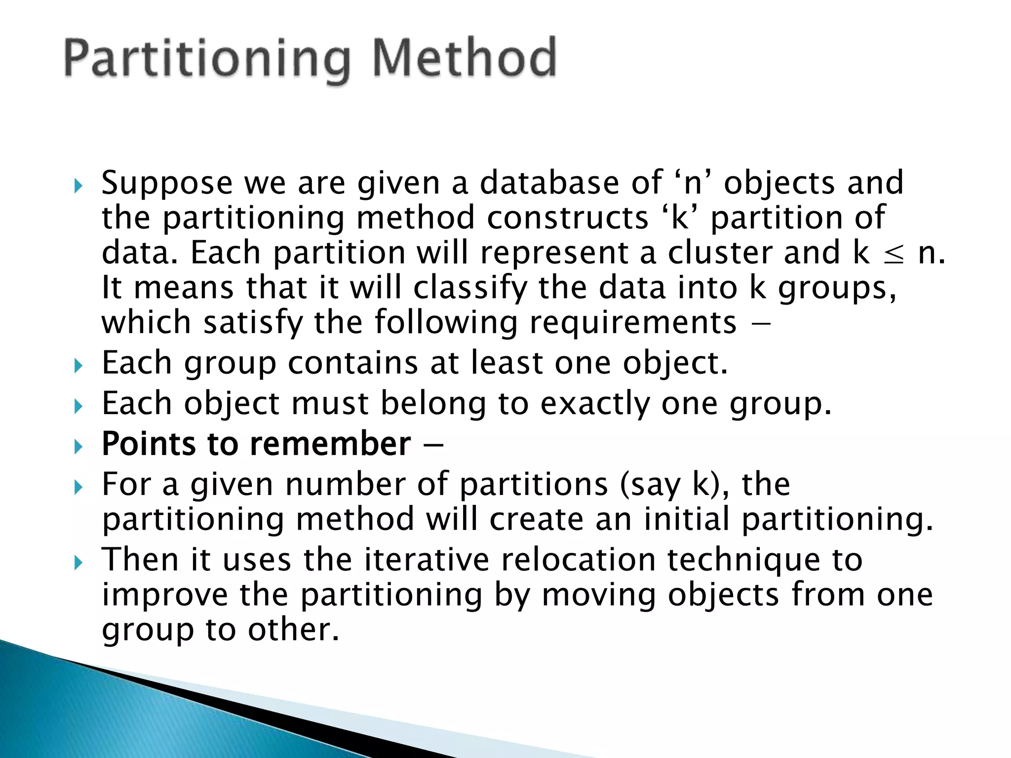  Suppose we are given a database of ‘n’ objects and
the partitioning method constructs ‘k’ partition of
data. Each partition will represent a cluster and k ≤ n.
It means that it will classify the data into k groups,
which satisfy the following requirements −
 Each group contains at least one object.
 Each object must belong to exactly one group.
 Points to remember −
 For a given number of partitions (say k), the
partitioning method will create an initial partitioning.
 Then it uses the iterative relocation technique to
improve the partitioning by moving objects from one
group to other.
 