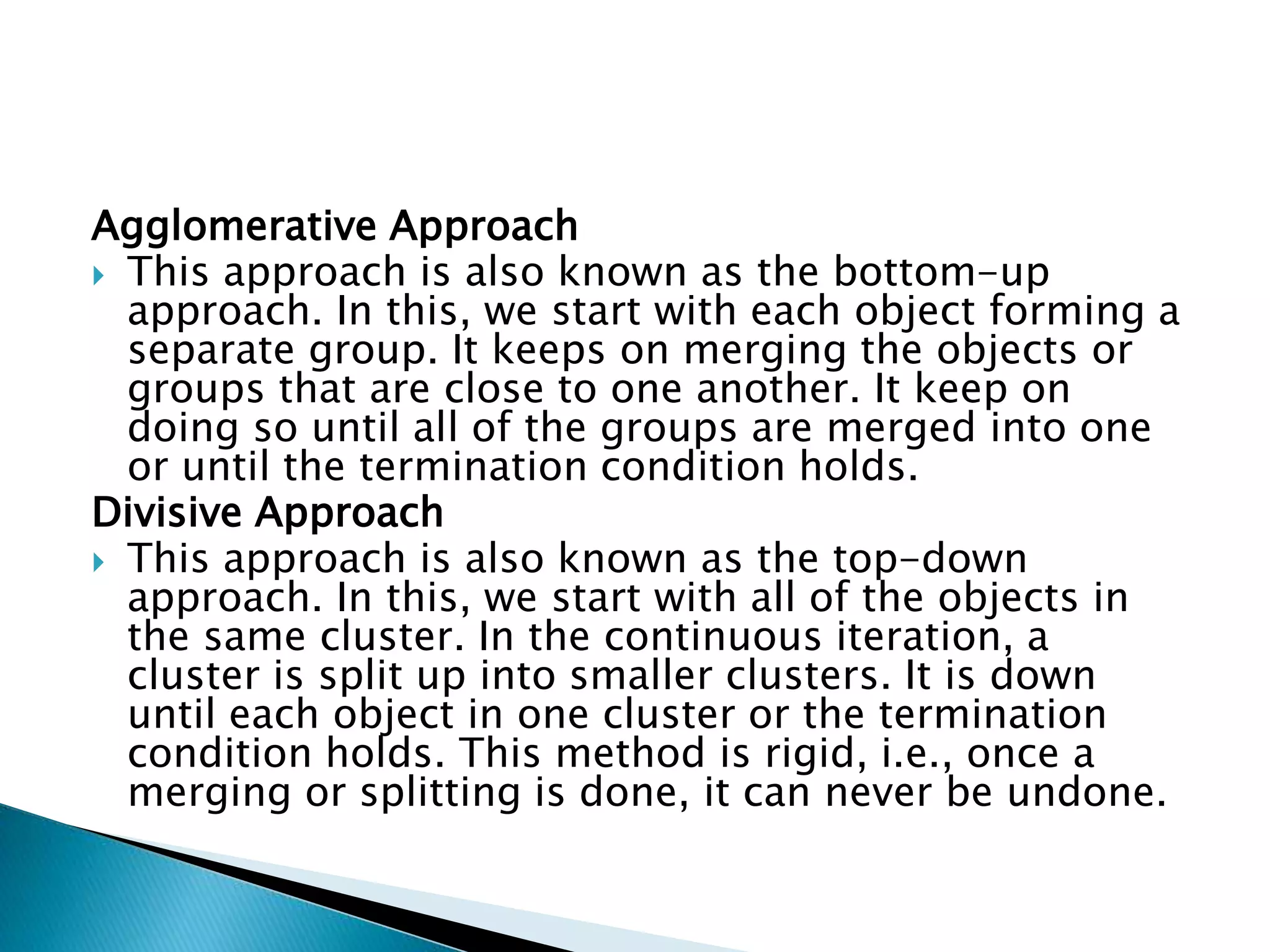 Agglomerative Approach
 This approach is also known as the bottom-up
approach. In this, we start with each object forming a
separate group. It keeps on merging the objects or
groups that are close to one another. It keep on
doing so until all of the groups are merged into one
or until the termination condition holds.
Divisive Approach
 This approach is also known as the top-down
approach. In this, we start with all of the objects in
the same cluster. In the continuous iteration, a
cluster is split up into smaller clusters. It is down
until each object in one cluster or the termination
condition holds. This method is rigid, i.e., once a
merging or splitting is done, it can never be undone.
 