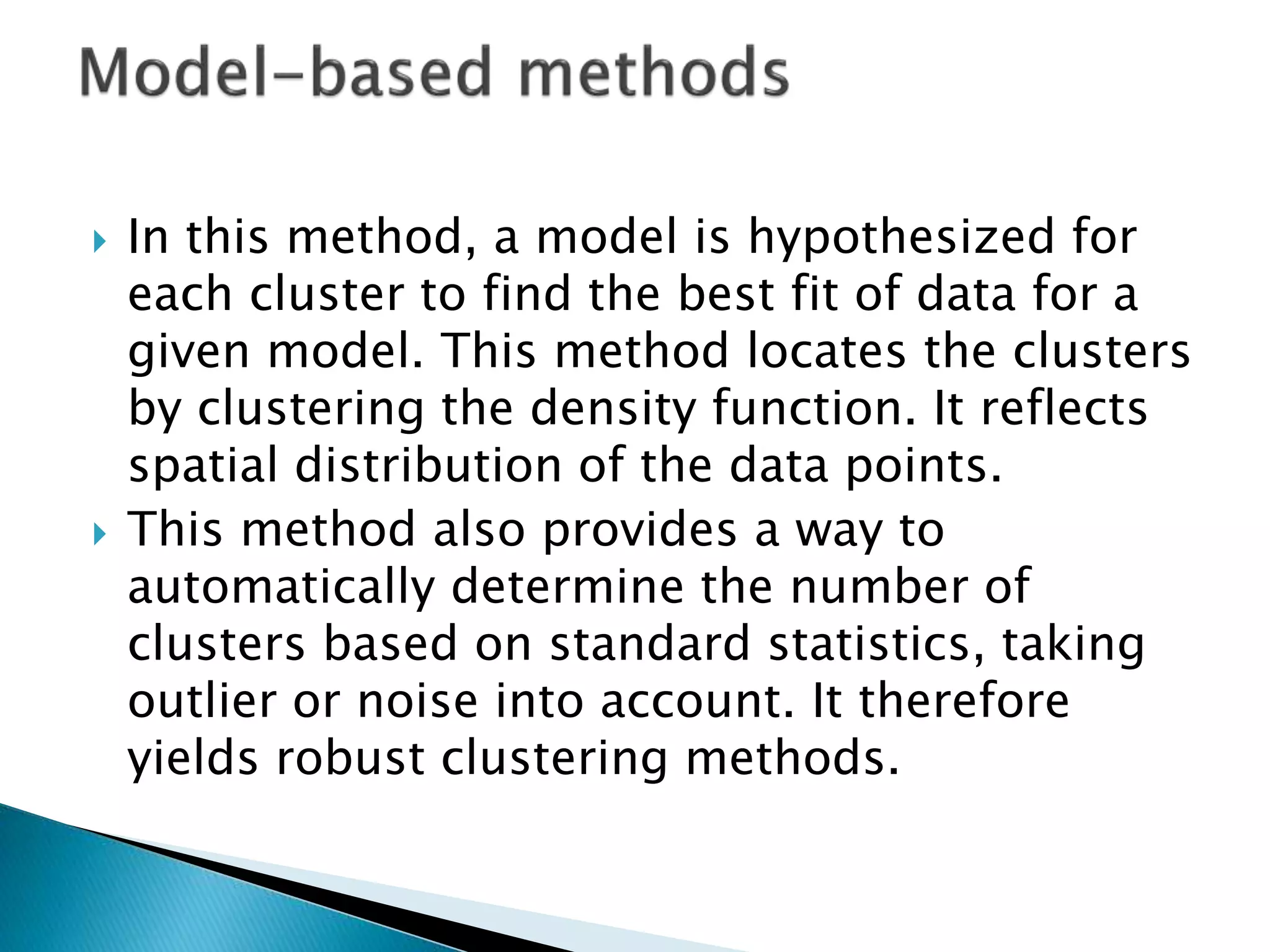  In this method, a model is hypothesized for
each cluster to find the best fit of data for a
given model. This method locates the clusters
by clustering the density function. It reflects
spatial distribution of the data points.
 This method also provides a way to
automatically determine the number of
clusters based on standard statistics, taking
outlier or noise into account. It therefore
yields robust clustering methods.
 