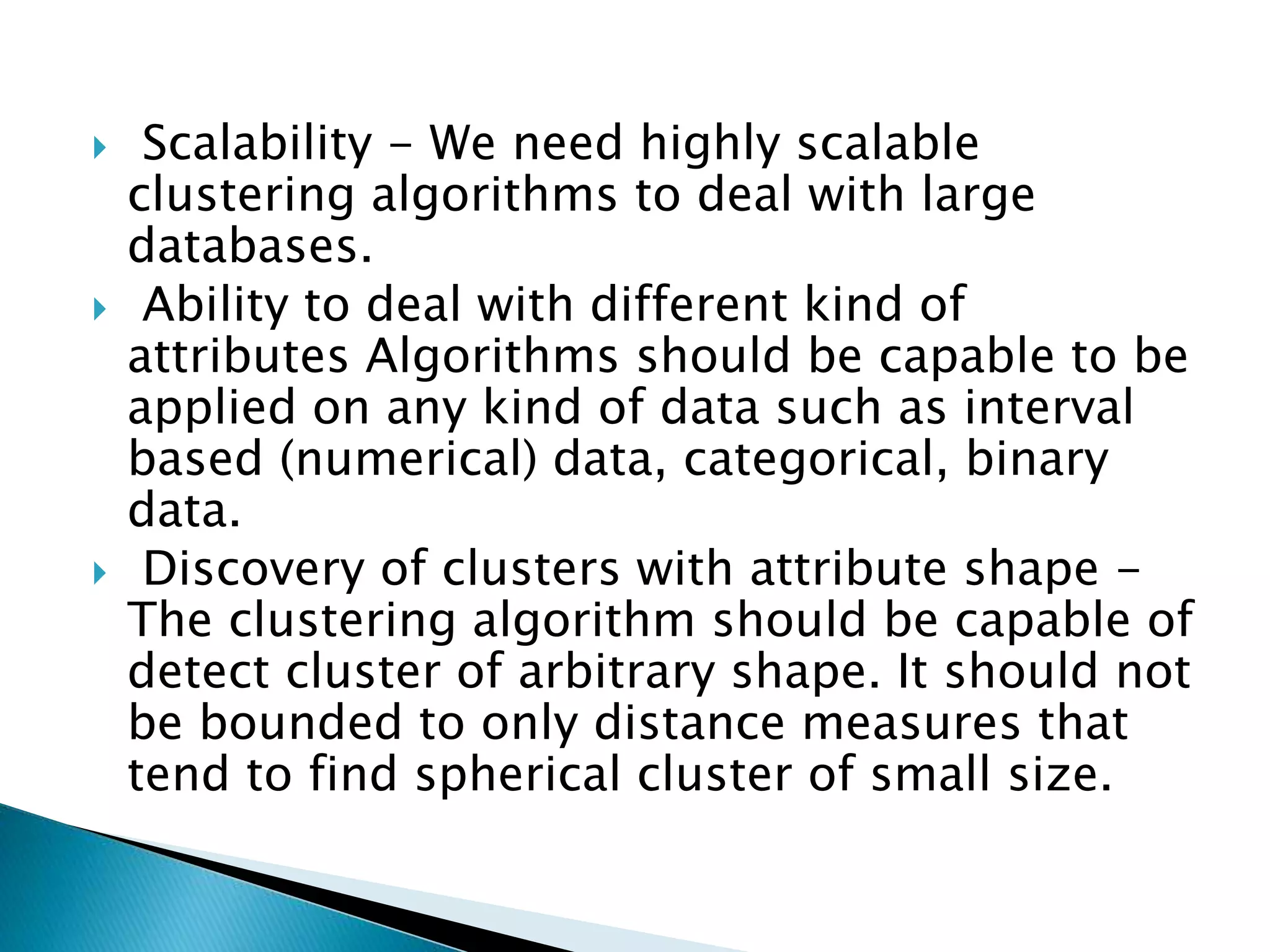  Scalability - We need highly scalable
clustering algorithms to deal with large
databases.
 Ability to deal with different kind of
attributes Algorithms should be capable to be
applied on any kind of data such as interval
based (numerical) data, categorical, binary
data.
 Discovery of clusters with attribute shape -
The clustering algorithm should be capable of
detect cluster of arbitrary shape. It should not
be bounded to only distance measures that
tend to find spherical cluster of small size.
 