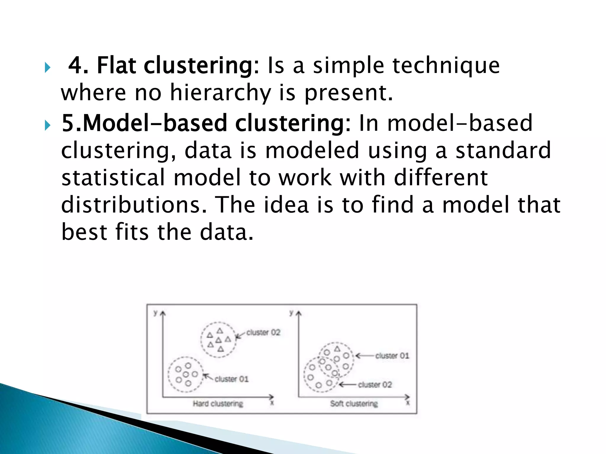  4. Flat clustering: Is a simple technique
where no hierarchy is present.
 5.Model-based clustering: In model-based
clustering, data is modeled using a standard
statistical model to work with different
distributions. The idea is to find a model that
best fits the data.
 