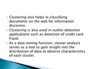  Clustering also helps in classifying
documents on the web for information
discovery.
 Clustering is also used in outlier detection
applications such as detection of credit card
fraud.
 As a data mining function, cluster analysis
serves as a tool to gain insight into the
distribution of data to observe characteristics
of each cluster.
 