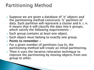  Suppose we are given a database of ‘n’ objects and
the partitioning method constructs ‘k’ partition of
data. Each partition will represent a cluster and k ≤ n.
It means that it will classify the data into k groups,
which satisfy the following requirements −
 Each group contains at least one object.
 Each object must belong to exactly one group.
 Points to remember −
 For a given number of partitions (say k), the
partitioning method will create an initial partitioning.
 Then it uses the iterative relocation technique to
improve the partitioning by moving objects from one
group to other.
 