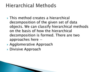  This method creates a hierarchical
decomposition of the given set of data
objects. We can classify hierarchical methods
on the basis of how the hierarchical
decomposition is formed. There are two
approaches here −
 Agglomerative Approach
 Divisive Approach
 