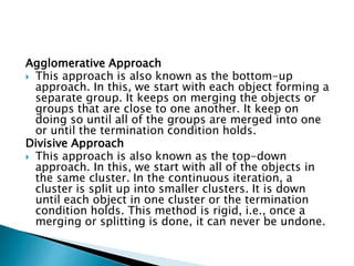 Agglomerative Approach
 This approach is also known as the bottom-up
approach. In this, we start with each object forming a
separate group. It keeps on merging the objects or
groups that are close to one another. It keep on
doing so until all of the groups are merged into one
or until the termination condition holds.
Divisive Approach
 This approach is also known as the top-down
approach. In this, we start with all of the objects in
the same cluster. In the continuous iteration, a
cluster is split up into smaller clusters. It is down
until each object in one cluster or the termination
condition holds. This method is rigid, i.e., once a
merging or splitting is done, it can never be undone.
 