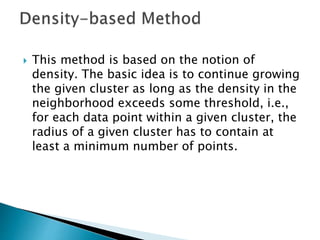  This method is based on the notion of
density. The basic idea is to continue growing
the given cluster as long as the density in the
neighborhood exceeds some threshold, i.e.,
for each data point within a given cluster, the
radius of a given cluster has to contain at
least a minimum number of points.
 