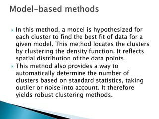  In this method, a model is hypothesized for
each cluster to find the best fit of data for a
given model. This method locates the clusters
by clustering the density function. It reflects
spatial distribution of the data points.
 This method also provides a way to
automatically determine the number of
clusters based on standard statistics, taking
outlier or noise into account. It therefore
yields robust clustering methods.
 