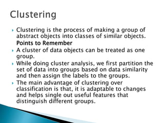  Clustering is the process of making a group of
abstract objects into classes of similar objects.
Points to Remember
 A cluster of data objects can be treated as one
group.
 While doing cluster analysis, we first partition the
set of data into groups based on data similarity
and then assign the labels to the groups.
 The main advantage of clustering over
classification is that, it is adaptable to changes
and helps single out useful features that
distinguish different groups.
 